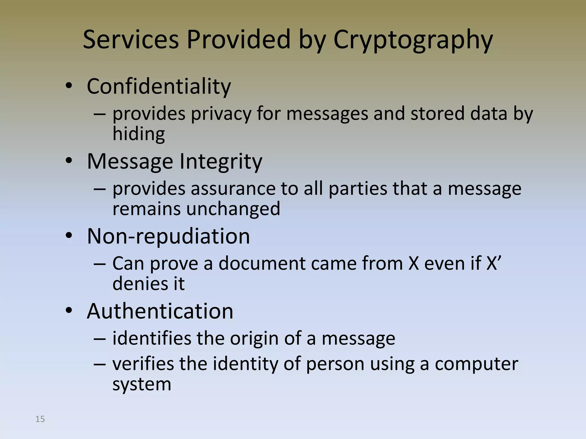 15
Services Provided by Cryptography
• Confidentiality
– provides privacy for messages and stored data by
hiding
• Message Integrity
– provides assurance to all parties that a message
remains unchanged
• Non-repudiation
– Can prove a document came from X even if X’
denies it
• Authentication
– identifies the origin of a message
– verifies the identity of person using a computer
system
 