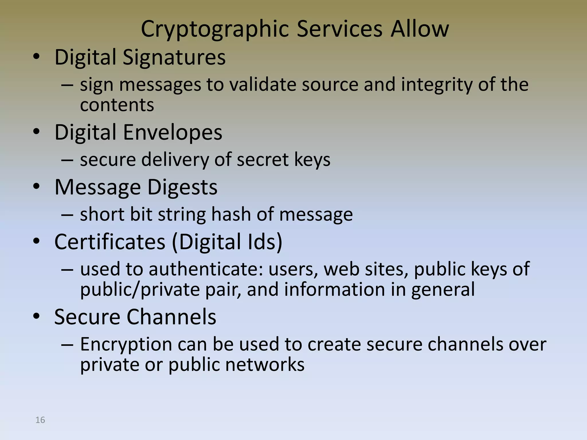 16
Cryptographic Services Allow
• Digital Signatures
– sign messages to validate source and integrity of the
contents
• Digital Envelopes
– secure delivery of secret keys
• Message Digests
– short bit string hash of message
• Certificates (Digital Ids)
– used to authenticate: users, web sites, public keys of
public/private pair, and information in general
• Secure Channels
– Encryption can be used to create secure channels over
private or public networks
 