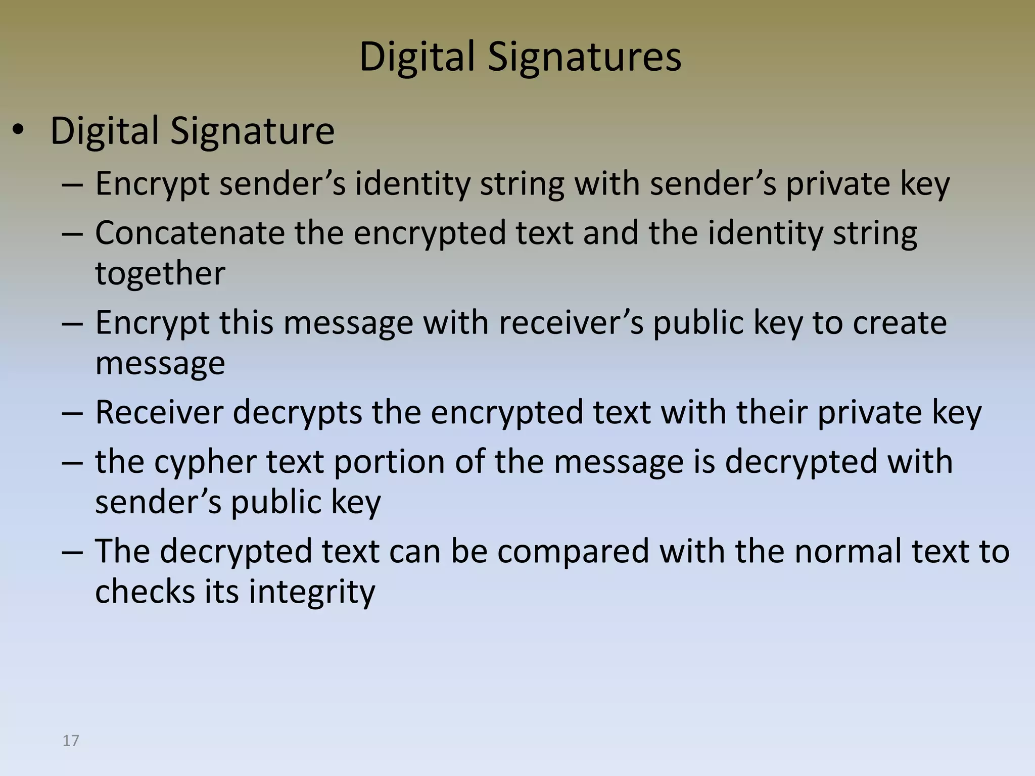 17
Digital Signatures
• Digital Signature
– Encrypt sender’s identity string with sender’s private key
– Concatenate the encrypted text and the identity string
together
– Encrypt this message with receiver’s public key to create
message
– Receiver decrypts the encrypted text with their private key
– the cypher text portion of the message is decrypted with
sender’s public key
– The decrypted text can be compared with the normal text to
checks its integrity
 