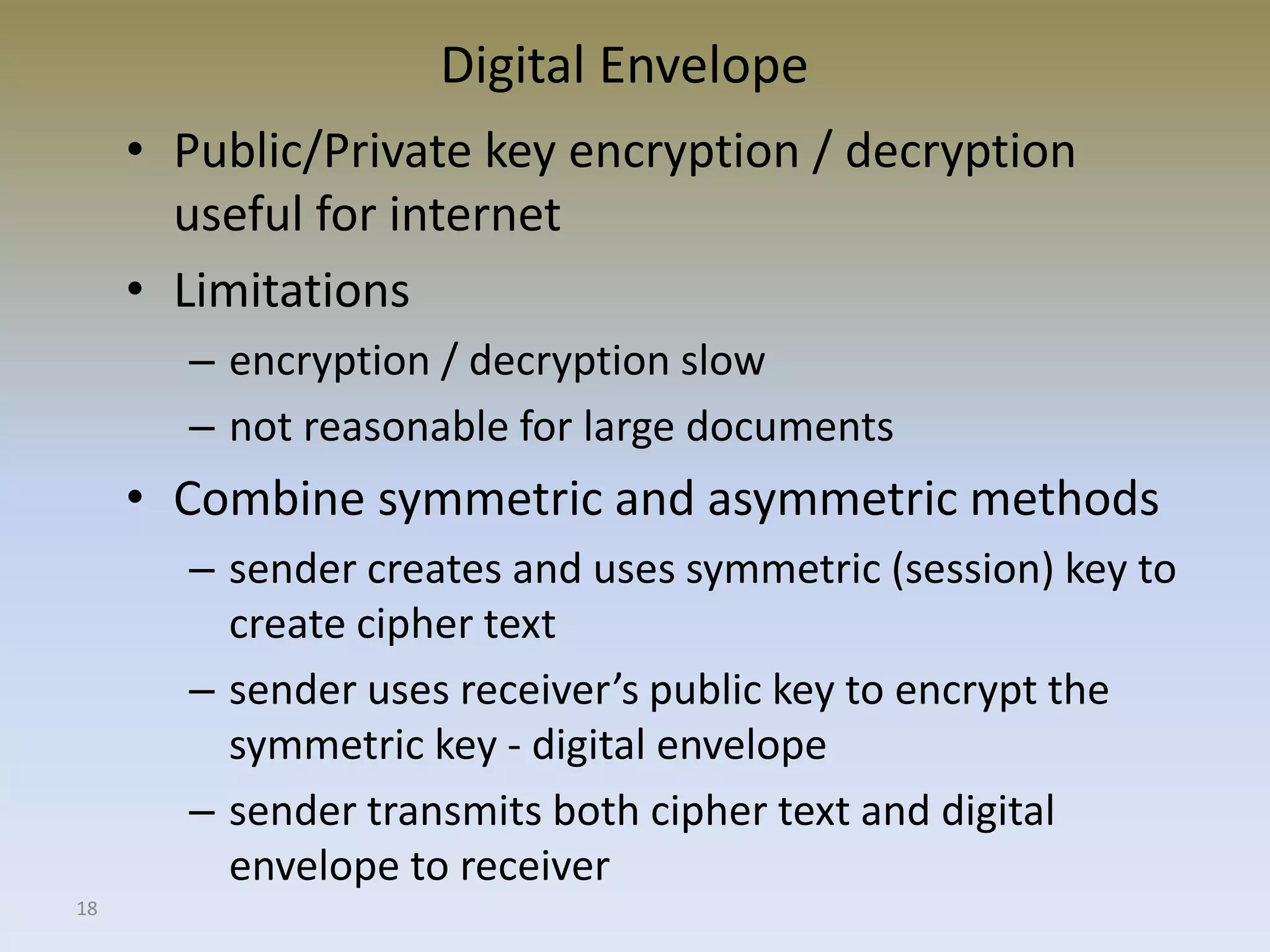 18
Digital Envelope
• Public/Private key encryption / decryption
useful for internet
• Limitations
– encryption / decryption slow
– not reasonable for large documents
• Combine symmetric and asymmetric methods
– sender creates and uses symmetric (session) key to
create cipher text
– sender uses receiver’s public key to encrypt the
symmetric key - digital envelope
– sender transmits both cipher text and digital
envelope to receiver
 