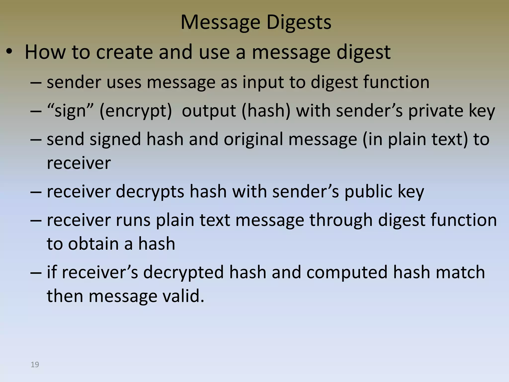 19
Message Digests
• How to create and use a message digest
– sender uses message as input to digest function
– “sign” (encrypt) output (hash) with sender’s private key
– send signed hash and original message (in plain text) to
receiver
– receiver decrypts hash with sender’s public key
– receiver runs plain text message through digest function
to obtain a hash
– if receiver’s decrypted hash and computed hash match
then message valid.
 