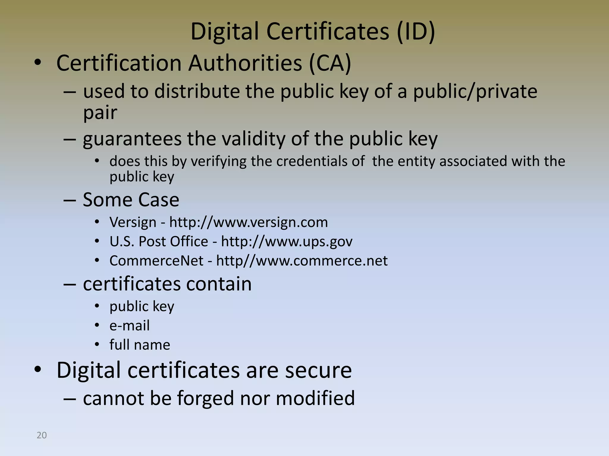 20
Digital Certificates (ID)
• Certification Authorities (CA)
– used to distribute the public key of a public/private
pair
– guarantees the validity of the public key
• does this by verifying the credentials of the entity associated with the
public key
– Some Case
• Versign - http://www.versign.com
• U.S. Post Office - http://www.ups.gov
• CommerceNet - http//www.commerce.net
– certificates contain
• public key
• e-mail
• full name
• Digital certificates are secure
– cannot be forged nor modified
 