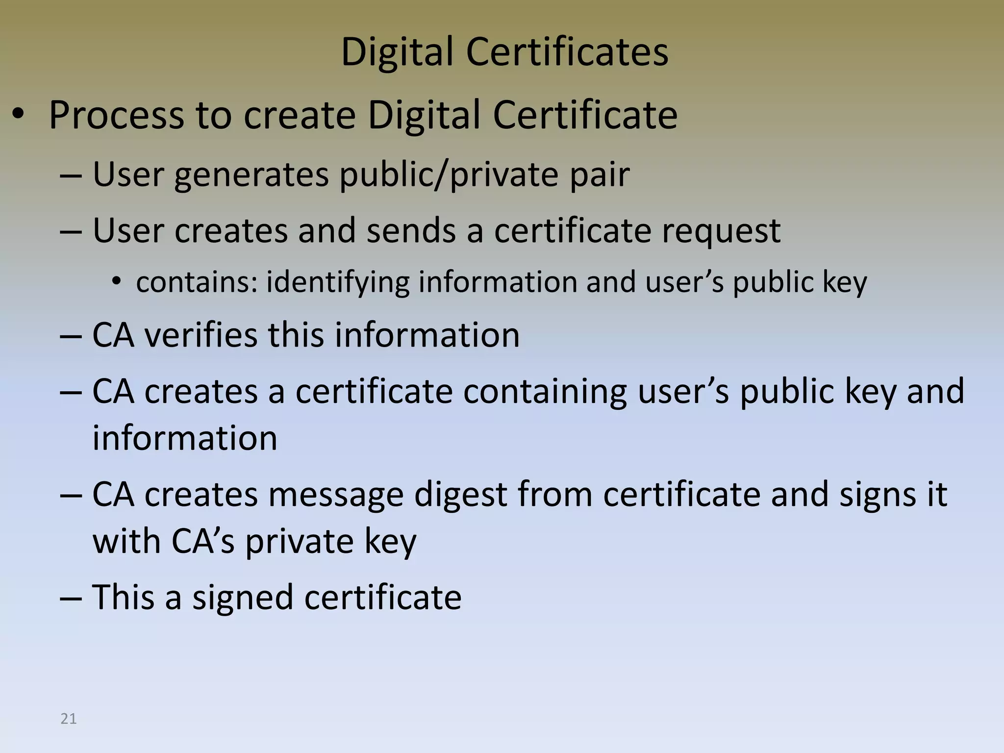 21
Digital Certificates
• Process to create Digital Certificate
– User generates public/private pair
– User creates and sends a certificate request
• contains: identifying information and user’s public key
– CA verifies this information
– CA creates a certificate containing user’s public key and
information
– CA creates message digest from certificate and signs it
with CA’s private key
– This a signed certificate
 