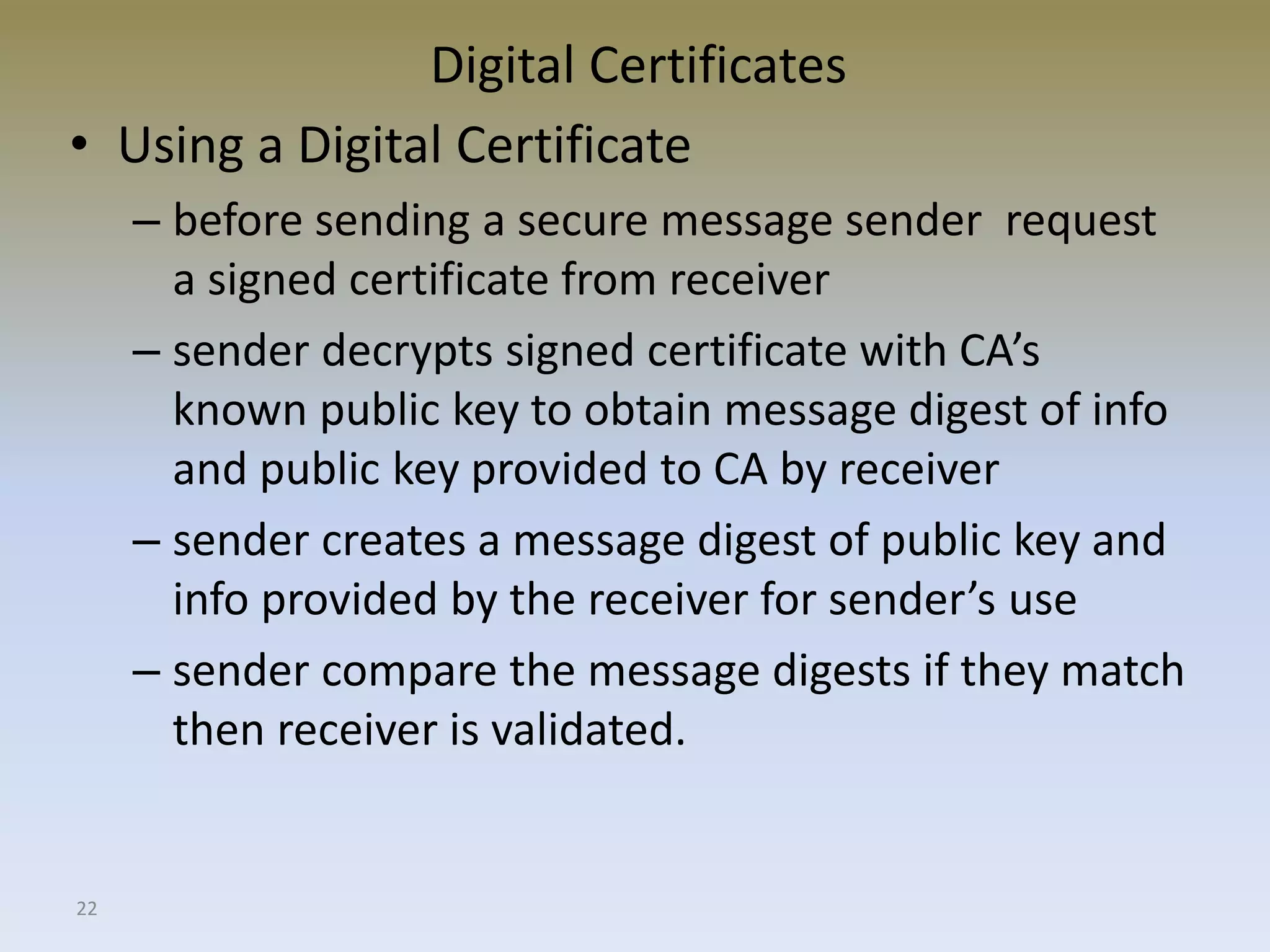 22
Digital Certificates
• Using a Digital Certificate
– before sending a secure message sender request
a signed certificate from receiver
– sender decrypts signed certificate with CA’s
known public key to obtain message digest of info
and public key provided to CA by receiver
– sender creates a message digest of public key and
info provided by the receiver for sender’s use
– sender compare the message digests if they match
then receiver is validated.
 