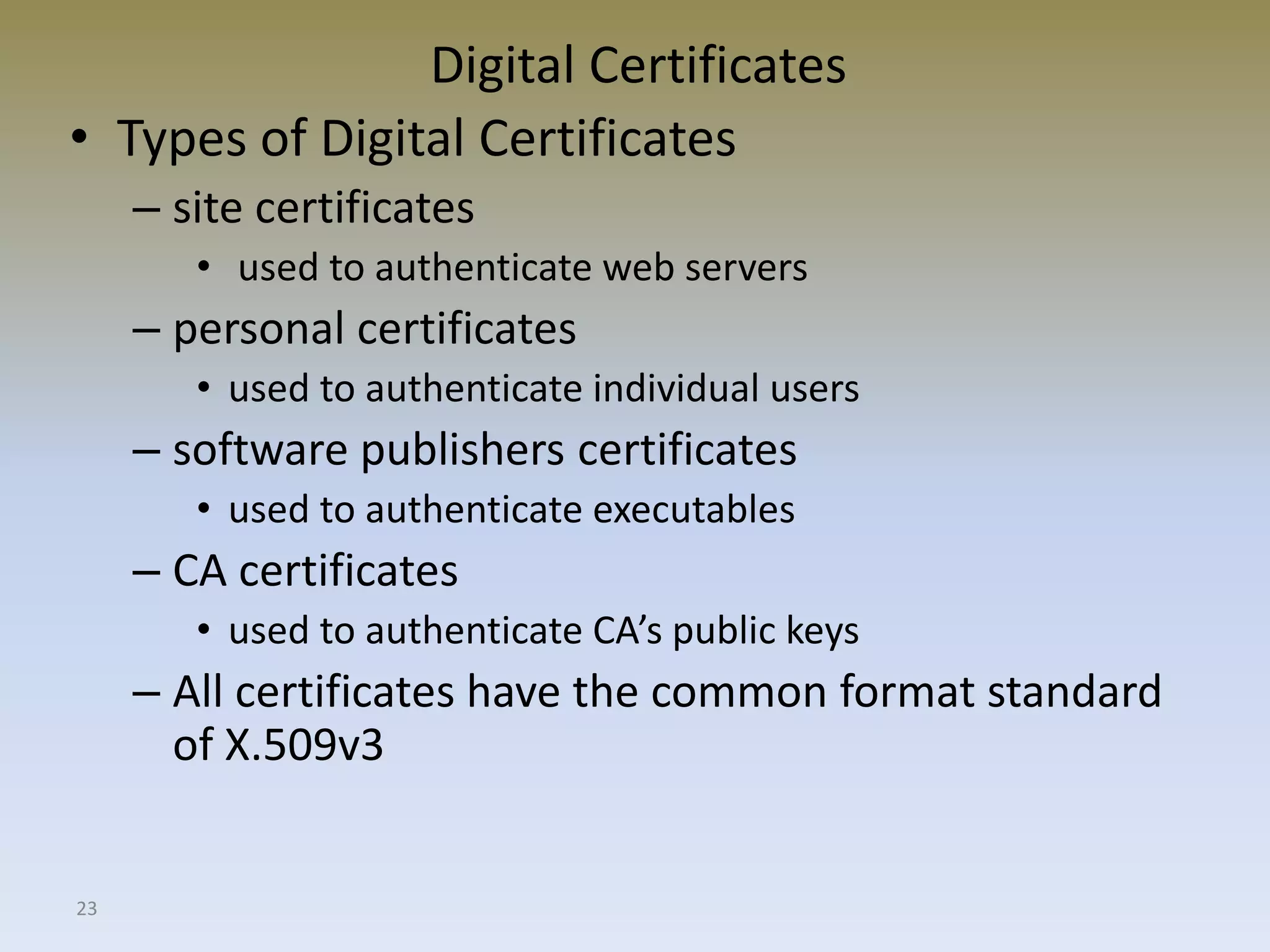 23
Digital Certificates
• Types of Digital Certificates
– site certificates
• used to authenticate web servers
– personal certificates
• used to authenticate individual users
– software publishers certificates
• used to authenticate executables
– CA certificates
• used to authenticate CA’s public keys
– All certificates have the common format standard
of X.509v3
 