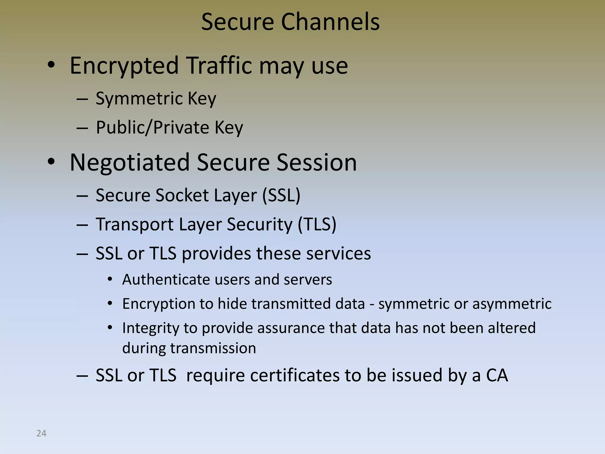 24
Secure Channels
• Encrypted Traffic may use
– Symmetric Key
– Public/Private Key
• Negotiated Secure Session
– Secure Socket Layer (SSL)
– Transport Layer Security (TLS)
– SSL or TLS provides these services
• Authenticate users and servers
• Encryption to hide transmitted data - symmetric or asymmetric
• Integrity to provide assurance that data has not been altered
during transmission
– SSL or TLS require certificates to be issued by a CA
 
