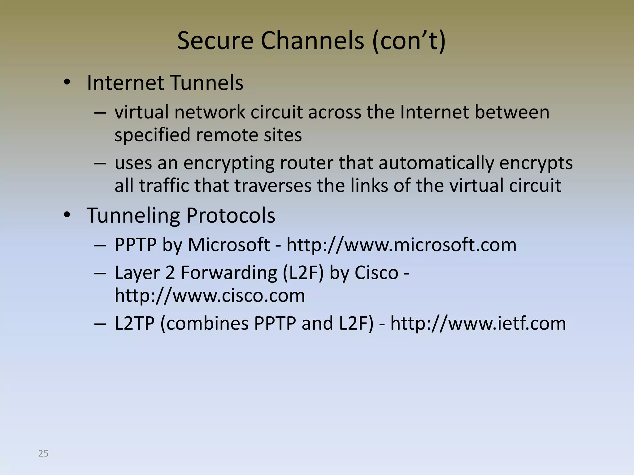 25
Secure Channels (con’t)
• Internet Tunnels
– virtual network circuit across the Internet between
specified remote sites
– uses an encrypting router that automatically encrypts
all traffic that traverses the links of the virtual circuit
• Tunneling Protocols
– PPTP by Microsoft - http://www.microsoft.com
– Layer 2 Forwarding (L2F) by Cisco -
http://www.cisco.com
– L2TP (combines PPTP and L2F) - http://www.ietf.com
 