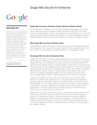 Google Web Security for Enterprise




                                         Google Web Security for Enterprise Prevents Malicious Malware Attacks
ABOUT GOOGLE APPS
                                         The rapid growth of spyware, such as Trojan horses and key loggers, distributed
Google Apps is a suite of applications   via the web shows how the malware threat has shifted its focus from the email
that includes Gmail, Google Calendar     inbox to the web browser. Hackers are exploiting the vulnerabilities of an open and
(shared calendaring), Google Talk        dynamic web to quietly distribute their malware, including propagating malware on
(instant messaging and voice over IP),
Google Docs & Spreadsheets (online
                                         reputable websites. Securing this communication channel is no longer an option.
document hosting and collaboration),
Google Page Creator (web page
creation and publishing), Start Page     What Google Web Security for Enterprise Does
(a single, customizable access point
for all applications) and Google         Google Web Security for Enterprise, powered by Postini, protects organizations of
Security & Compliance. Google Apps       all sizes against web malware attacks and enables the safe, productive use of the
offers editions tailored to specific
customer needs, including the            web, without incurring hardware, upfront capital, or IT management costs.
Standard Edition (ideal for family
domains), Education Edition (K-12
schools, colleges and universities)      How Google Web Security for Enterprise Works
and Premier Edition (businesses of
all sizes).                              Google Web Security for Enterprise stops spyware and viruses at the internet level,
                                         before they can infiltrate your network and compromise or disable your computers.
For more information, visit
                                         Google Web Security for Enterprise provides inbound and outbound detection of
www.google.com/a/security
                                         new and known malware threats, including malware “phone-home” communications.
                                         Its patented security technology employs multiple reputation and behavior analysis
                                         techniques and vast amounts of daily web data to detect new threats. Its signature-
                                         based detection utilizes multiple, industry-leading anti-malware engines with
                                         hourly and emergency signature updates, two-hour signature response times,
                                         and the largest global malware research laboratories and collection networks.
                                         In addition, Google Web Security for Enterprise enables you to easily create,
                                         enforce, and monitor web usage policies. It includes streamlined configuration
                                         through a graphical dashboard, real-time rules-based filters, and a best-in-class
                                         URL database. You can create different access policies based on URL categories,
                                         content types, file types, schedules, and quotas to suit different areas of your
                                         organization. It includes comprehensive activity reporting including forensic
                                         auditing by user, department, and organization.
                                         Google Web Security for Enterprise is built on a proprietary security platform that
                                         detects new and known malware threats through the use of multiple signature-
                                         based anti-malware scan engines, multiple reputation and behavior detection
                                         |engines, and automated machine-learning technologies. This combination of
                                         multiple detection technologies, heuristics, and the industry’s largest web data
                                         set makes Google Web Security for Enterprise the most effective solution against
                                         web malware attacks.
 