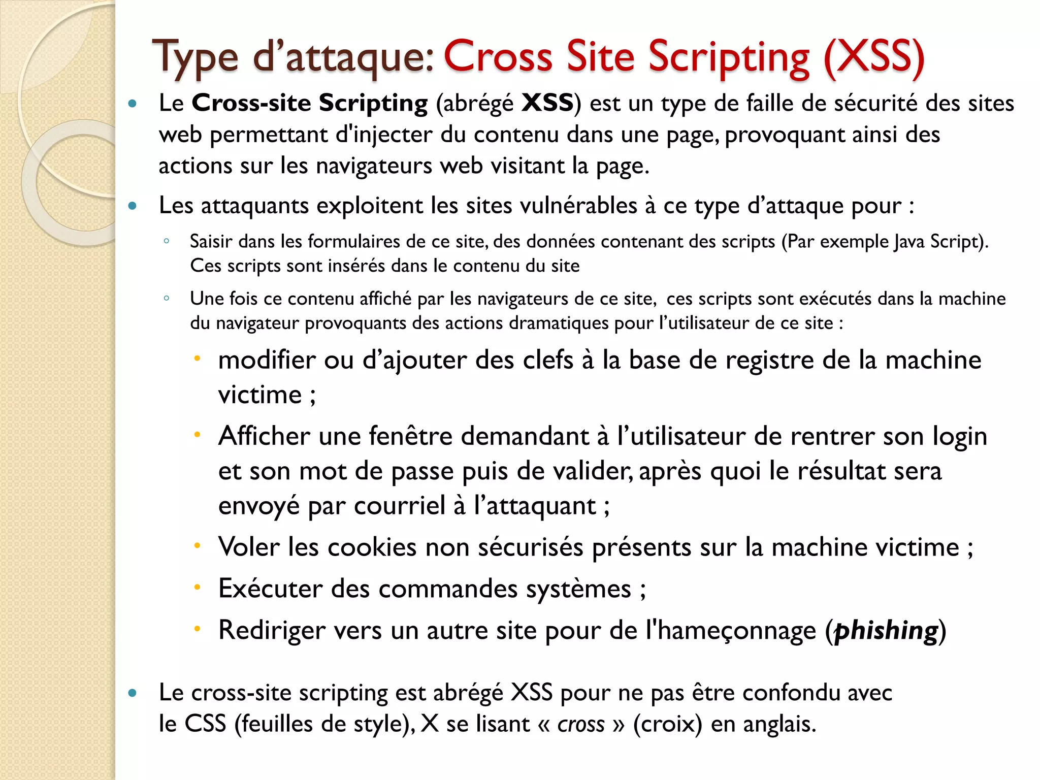 Type d’attaque: Cross Site Scripting (XSS)
 Le Cross-site Scripting (abrégé XSS) est un type de faille de sécurité des sites
web permettant d'injecter du contenu dans une page, provoquant ainsi des
actions sur les navigateurs web visitant la page.
 Les attaquants exploitent les sites vulnérables à ce type d’attaque pour :
◦ Saisir dans les formulaires de ce site, des données contenant des scripts (Par exemple Java Script).
Ces scripts sont insérés dans le contenu du site
◦ Une fois ce contenu affiché par les navigateurs de ce site, ces scripts sont exécutés dans la machine
du navigateur provoquants des actions dramatiques pour l’utilisateur de ce site :
 modifier ou d’ajouter des clefs à la base de registre de la machine
victime ;
 Afficher une fenêtre demandant à l’utilisateur de rentrer son login
et son mot de passe puis de valider, après quoi le résultat sera
envoyé par courriel à l’attaquant ;
 Voler les cookies non sécurisés présents sur la machine victime ;
 Exécuter des commandes systèmes ;
 Rediriger vers un autre site pour de l'hameçonnage (phishing)
 Le cross-site scripting est abrégé XSS pour ne pas être confondu avec
le CSS (feuilles de style), X se lisant « cross » (croix) en anglais.
 