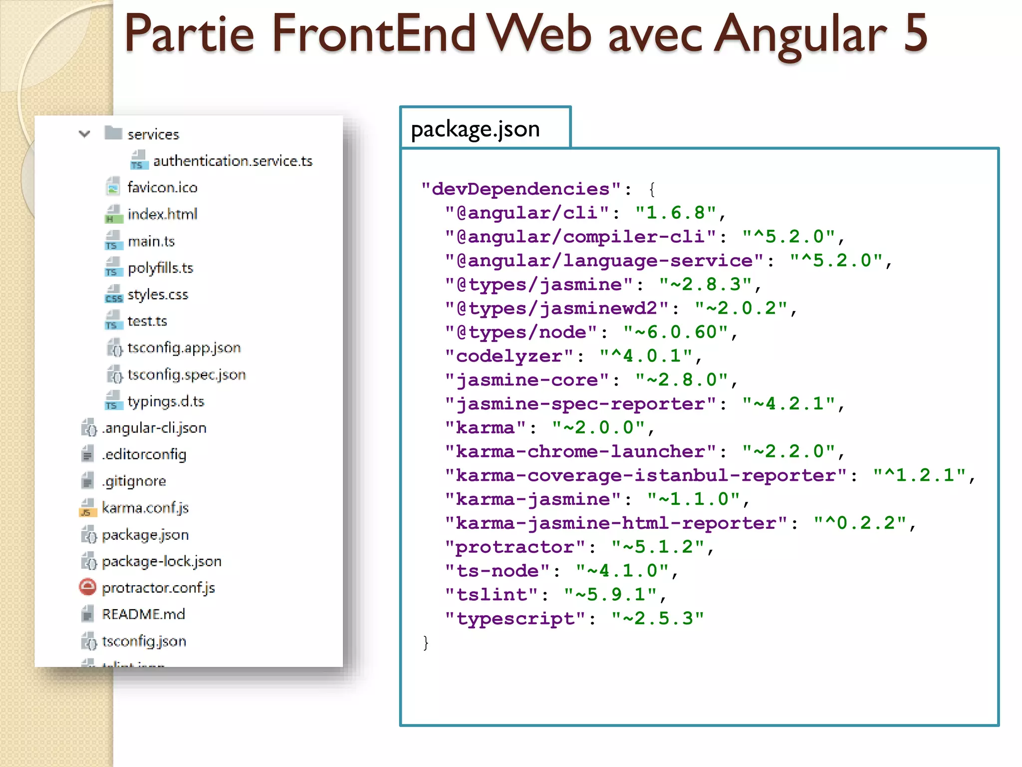 Partie FrontEndWeb avec Angular 5
"devDependencies": {
"@angular/cli": "1.6.8",
"@angular/compiler-cli": "^5.2.0",
"@angular/language-service": "^5.2.0",
"@types/jasmine": "~2.8.3",
"@types/jasminewd2": "~2.0.2",
"@types/node": "~6.0.60",
"codelyzer": "^4.0.1",
"jasmine-core": "~2.8.0",
"jasmine-spec-reporter": "~4.2.1",
"karma": "~2.0.0",
"karma-chrome-launcher": "~2.2.0",
"karma-coverage-istanbul-reporter": "^1.2.1",
"karma-jasmine": "~1.1.0",
"karma-jasmine-html-reporter": "^0.2.2",
"protractor": "~5.1.2",
"ts-node": "~4.1.0",
"tslint": "~5.9.1",
"typescript": "~2.5.3"
}
package.json
 