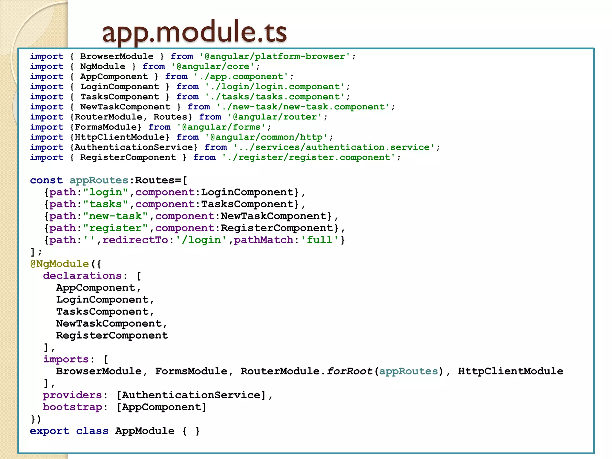 app.module.ts
import { BrowserModule } from '@angular/platform-browser';
import { NgModule } from '@angular/core';
import { AppComponent } from './app.component';
import { LoginComponent } from './login/login.component';
import { TasksComponent } from './tasks/tasks.component';
import { NewTaskComponent } from './new-task/new-task.component';
import {RouterModule, Routes} from '@angular/router';
import {FormsModule} from '@angular/forms';
import {HttpClientModule} from '@angular/common/http';
import {AuthenticationService} from '../services/authentication.service';
import { RegisterComponent } from './register/register.component';
const appRoutes:Routes=[
{path:"login",component:LoginComponent},
{path:"tasks",component:TasksComponent},
{path:"new-task",component:NewTaskComponent},
{path:"register",component:RegisterComponent},
{path:'',redirectTo:'/login',pathMatch:'full'}
];
@NgModule({
declarations: [
AppComponent,
LoginComponent,
TasksComponent,
NewTaskComponent,
RegisterComponent
],
imports: [
BrowserModule, FormsModule, RouterModule.forRoot(appRoutes), HttpClientModule
],
providers: [AuthenticationService],
bootstrap: [AppComponent]
})
export class AppModule { }
 