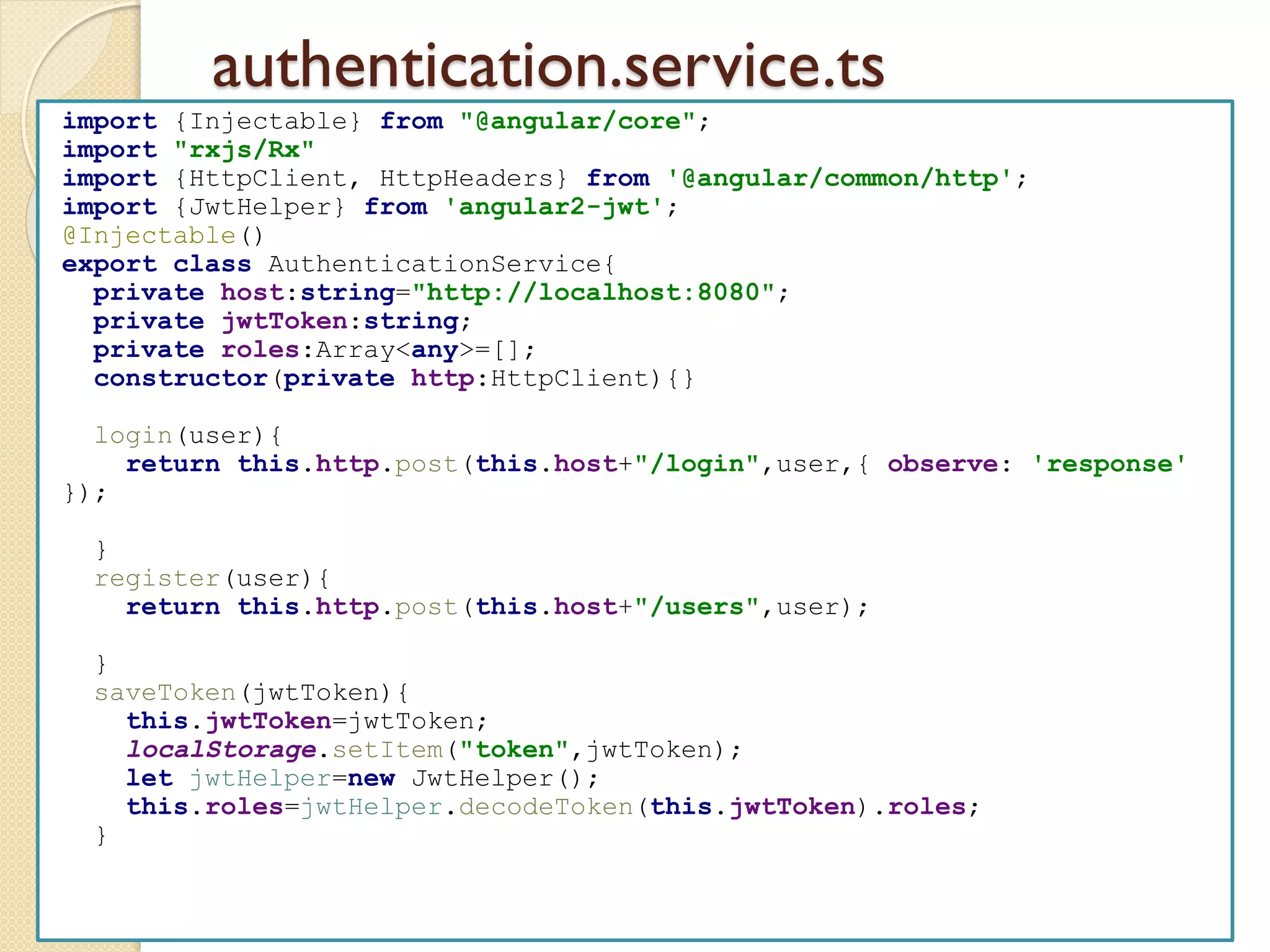 authentication.service.ts
import {Injectable} from "@angular/core";
import "rxjs/Rx"
import {HttpClient, HttpHeaders} from '@angular/common/http';
import {JwtHelper} from 'angular2-jwt';
@Injectable()
export class AuthenticationService{
private host:string="http://localhost:8080";
private jwtToken:string;
private roles:Array<any>=[];
constructor(private http:HttpClient){}
login(user){
return this.http.post(this.host+"/login",user,{ observe: 'response'
});
}
register(user){
return this.http.post(this.host+"/users",user);
}
saveToken(jwtToken){
this.jwtToken=jwtToken;
localStorage.setItem("token",jwtToken);
let jwtHelper=new JwtHelper();
this.roles=jwtHelper.decodeToken(this.jwtToken).roles;
}
 