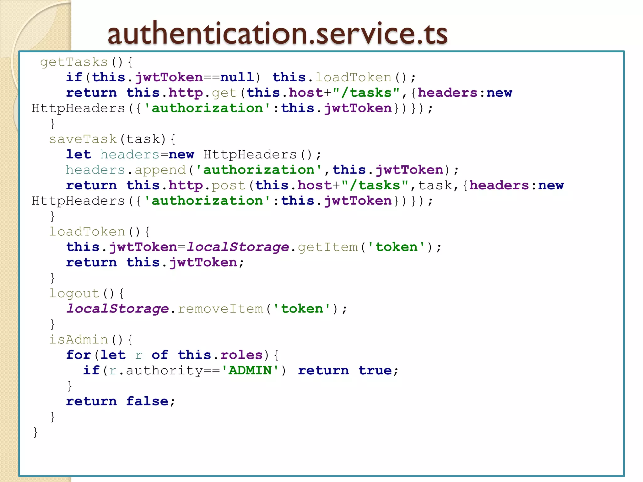 authentication.service.ts
getTasks(){
if(this.jwtToken==null) this.loadToken();
return this.http.get(this.host+"/tasks",{headers:new
HttpHeaders({'authorization':this.jwtToken})});
}
saveTask(task){
let headers=new HttpHeaders();
headers.append('authorization',this.jwtToken);
return this.http.post(this.host+"/tasks",task,{headers:new
HttpHeaders({'authorization':this.jwtToken})});
}
loadToken(){
this.jwtToken=localStorage.getItem('token');
return this.jwtToken;
}
logout(){
localStorage.removeItem('token');
}
isAdmin(){
for(let r of this.roles){
if(r.authority=='ADMIN') return true;
}
return false;
}
}
 
