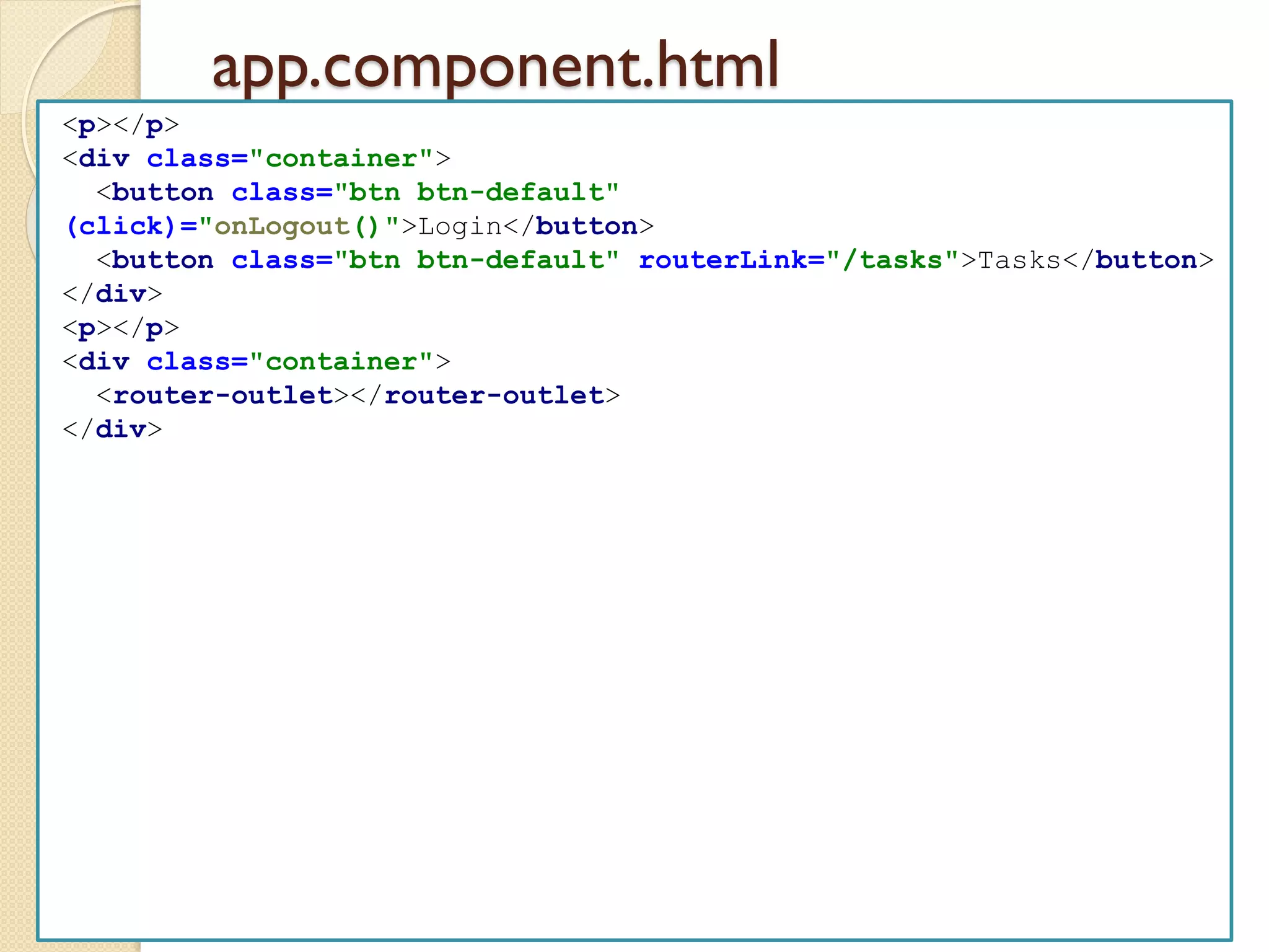 app.component.html
<p></p>
<div class="container">
<button class="btn btn-default"
(click)="onLogout()">Login</button>
<button class="btn btn-default" routerLink="/tasks">Tasks</button>
</div>
<p></p>
<div class="container">
<router-outlet></router-outlet>
</div>
 