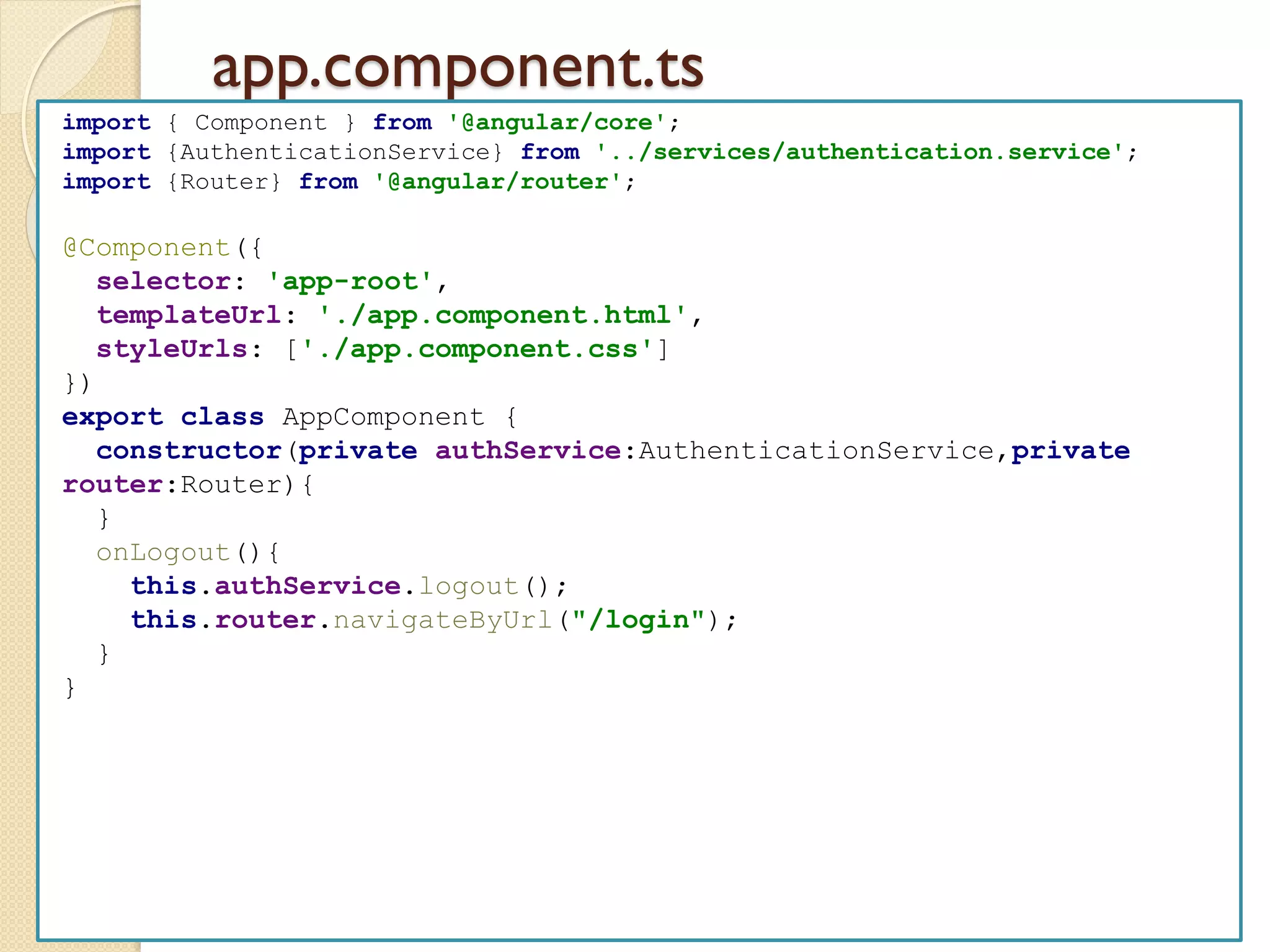 app.component.ts
import { Component } from '@angular/core';
import {AuthenticationService} from '../services/authentication.service';
import {Router} from '@angular/router';
@Component({
selector: 'app-root',
templateUrl: './app.component.html',
styleUrls: ['./app.component.css']
})
export class AppComponent {
constructor(private authService:AuthenticationService,private
router:Router){
}
onLogout(){
this.authService.logout();
this.router.navigateByUrl("/login");
}
}
 