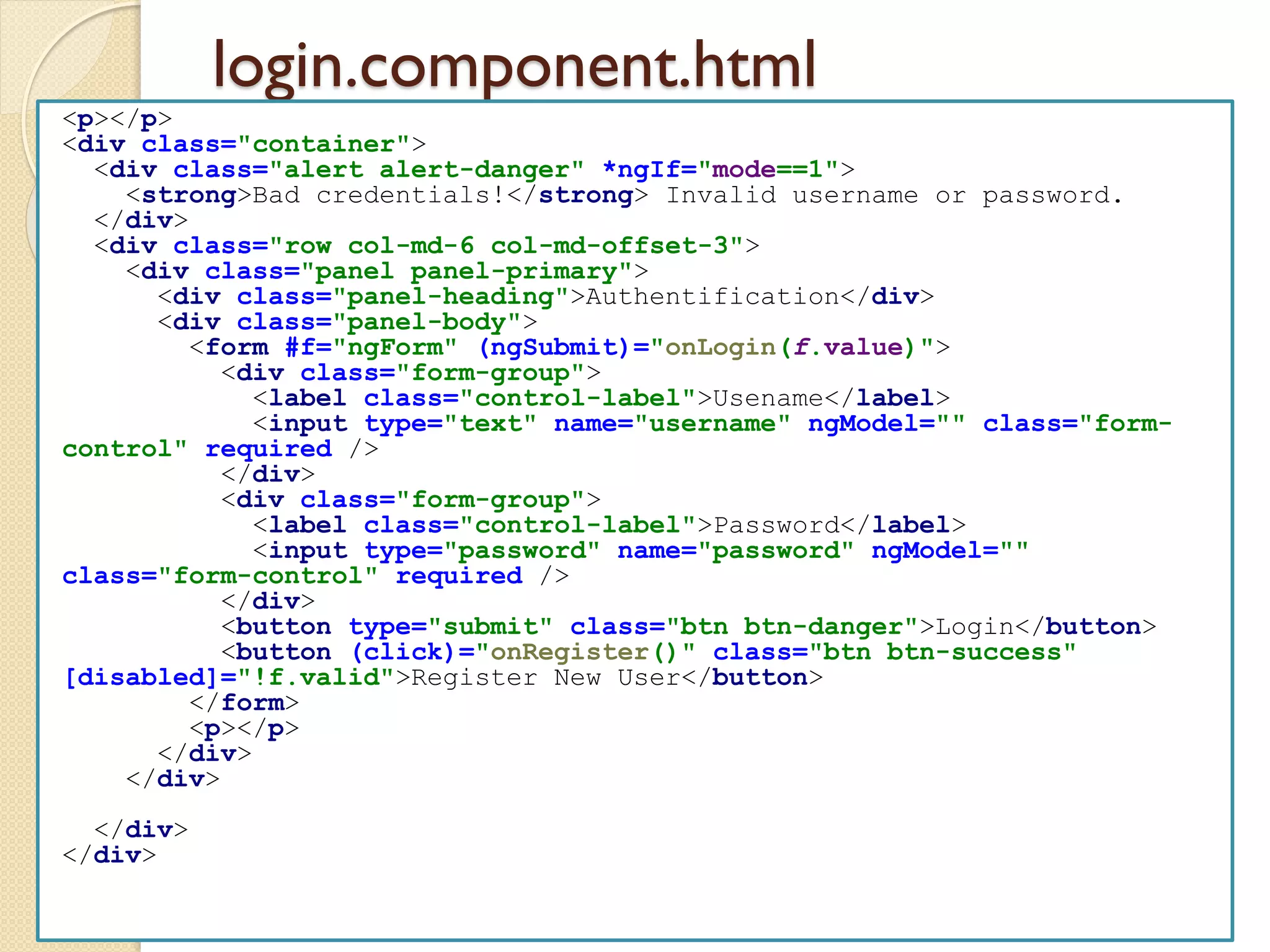 login.component.html
<p></p>
<div class="container">
<div class="alert alert-danger" *ngIf="mode==1">
<strong>Bad credentials!</strong> Invalid username or password.
</div>
<div class="row col-md-6 col-md-offset-3">
<div class="panel panel-primary">
<div class="panel-heading">Authentification</div>
<div class="panel-body">
<form #f="ngForm" (ngSubmit)="onLogin(f.value)">
<div class="form-group">
<label class="control-label">Usename</label>
<input type="text" name="username" ngModel="" class="form-
control" required />
</div>
<div class="form-group">
<label class="control-label">Password</label>
<input type="password" name="password" ngModel=""
class="form-control" required />
</div>
<button type="submit" class="btn btn-danger">Login</button>
<button (click)="onRegister()" class="btn btn-success"
[disabled]="!f.valid">Register New User</button>
</form>
<p></p>
</div>
</div>
</div>
</div>
 