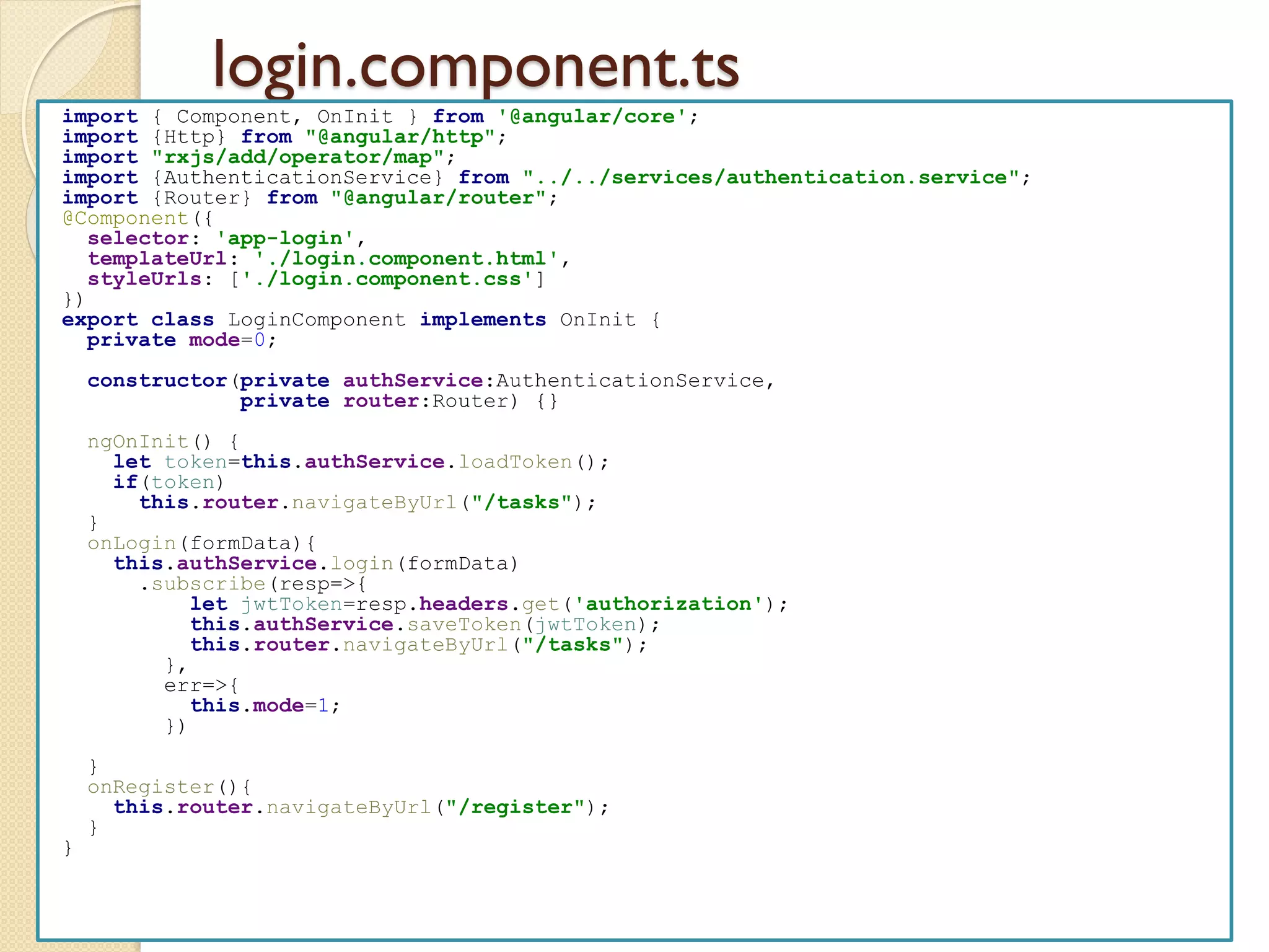 login.component.ts
import { Component, OnInit } from '@angular/core';
import {Http} from "@angular/http";
import "rxjs/add/operator/map";
import {AuthenticationService} from "../../services/authentication.service";
import {Router} from "@angular/router";
@Component({
selector: 'app-login',
templateUrl: './login.component.html',
styleUrls: ['./login.component.css']
})
export class LoginComponent implements OnInit {
private mode=0;
constructor(private authService:AuthenticationService,
private router:Router) {}
ngOnInit() {
let token=this.authService.loadToken();
if(token)
this.router.navigateByUrl("/tasks");
}
onLogin(formData){
this.authService.login(formData)
.subscribe(resp=>{
let jwtToken=resp.headers.get('authorization');
this.authService.saveToken(jwtToken);
this.router.navigateByUrl("/tasks");
},
err=>{
this.mode=1;
})
}
onRegister(){
this.router.navigateByUrl("/register");
}
}
 