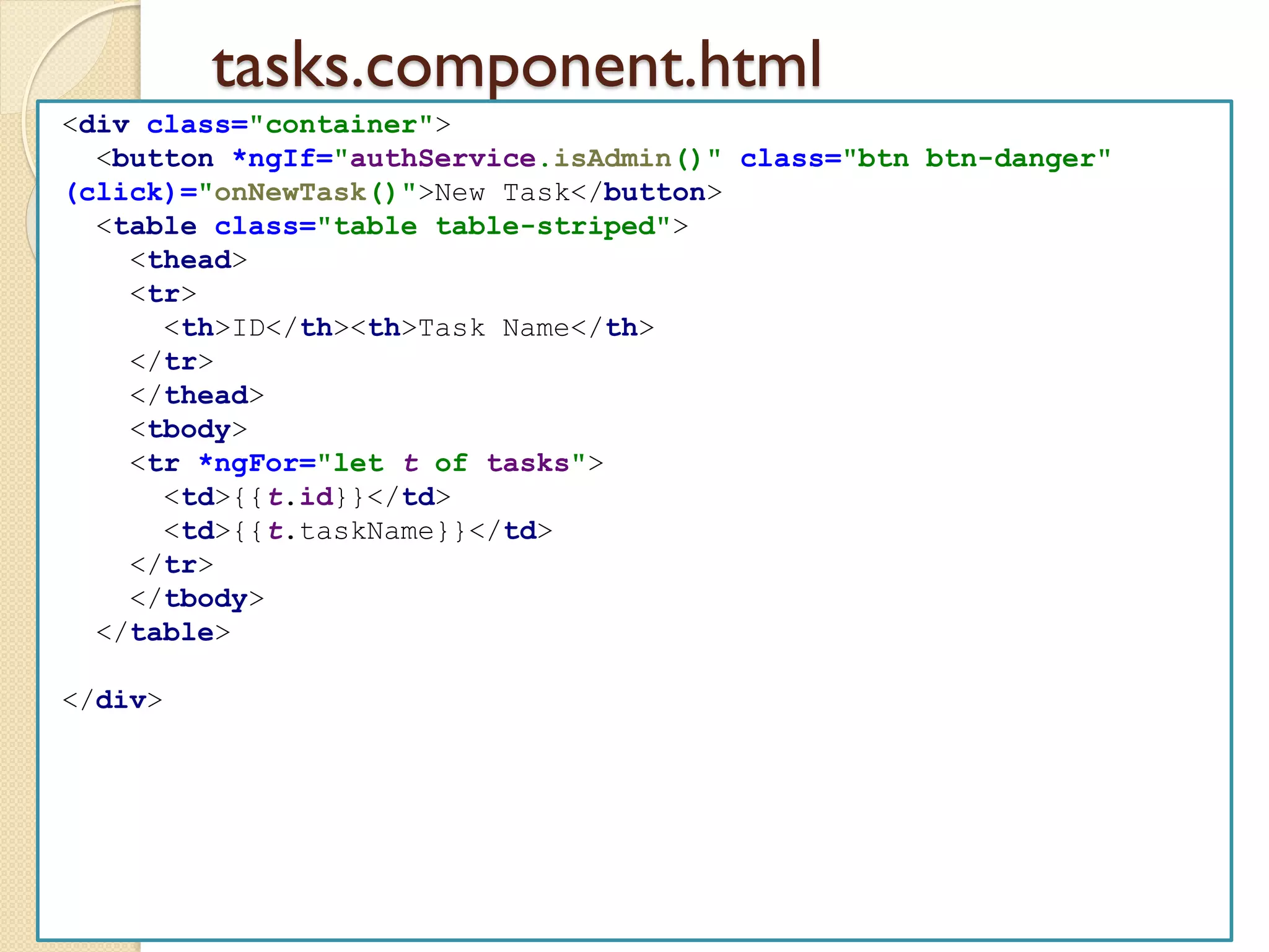 tasks.component.html
<div class="container">
<button *ngIf="authService.isAdmin()" class="btn btn-danger"
(click)="onNewTask()">New Task</button>
<table class="table table-striped">
<thead>
<tr>
<th>ID</th><th>Task Name</th>
</tr>
</thead>
<tbody>
<tr *ngFor="let t of tasks">
<td>{{t.id}}</td>
<td>{{t.taskName}}</td>
</tr>
</tbody>
</table>
</div>
 
