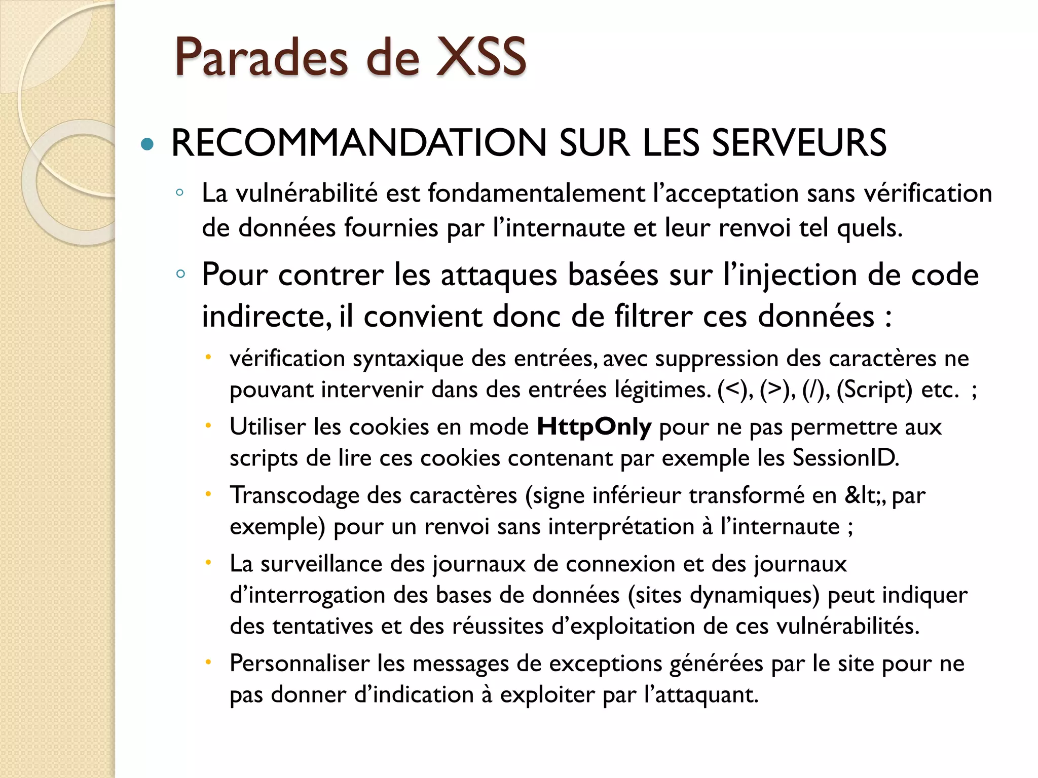 Parades de XSS
 RECOMMANDATION SUR LES SERVEURS
◦ La vulnérabilité est fondamentalement l’acceptation sans vérification
de données fournies par l’internaute et leur renvoi tel quels.
◦ Pour contrer les attaques basées sur l’injection de code
indirecte, il convient donc de filtrer ces données :
 vérification syntaxique des entrées, avec suppression des caractères ne
pouvant intervenir dans des entrées légitimes. (<), (>), (/), (Script) etc. ;
 Utiliser les cookies en mode HttpOnly pour ne pas permettre aux
scripts de lire ces cookies contenant par exemple les SessionID.
 Transcodage des caractères (signe inférieur transformé en <, par
exemple) pour un renvoi sans interprétation à l’internaute ;
 La surveillance des journaux de connexion et des journaux
d’interrogation des bases de données (sites dynamiques) peut indiquer
des tentatives et des réussites d’exploitation de ces vulnérabilités.
 Personnaliser les messages de exceptions générées par le site pour ne
pas donner d’indication à exploiter par l’attaquant.
 