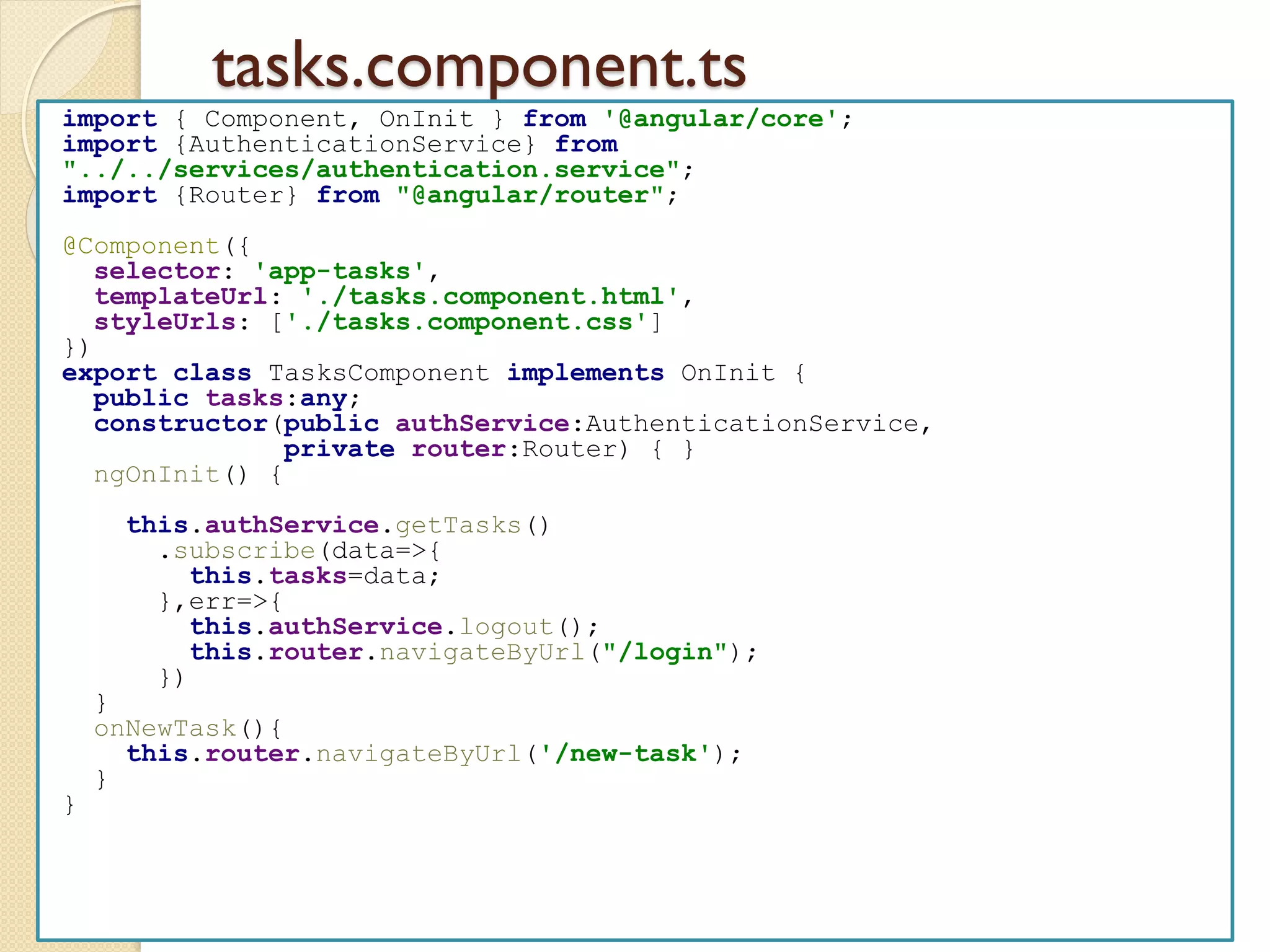 tasks.component.ts
import { Component, OnInit } from '@angular/core';
import {AuthenticationService} from
"../../services/authentication.service";
import {Router} from "@angular/router";
@Component({
selector: 'app-tasks',
templateUrl: './tasks.component.html',
styleUrls: ['./tasks.component.css']
})
export class TasksComponent implements OnInit {
public tasks:any;
constructor(public authService:AuthenticationService,
private router:Router) { }
ngOnInit() {
this.authService.getTasks()
.subscribe(data=>{
this.tasks=data;
},err=>{
this.authService.logout();
this.router.navigateByUrl("/login");
})
}
onNewTask(){
this.router.navigateByUrl('/new-task');
}
}
 
