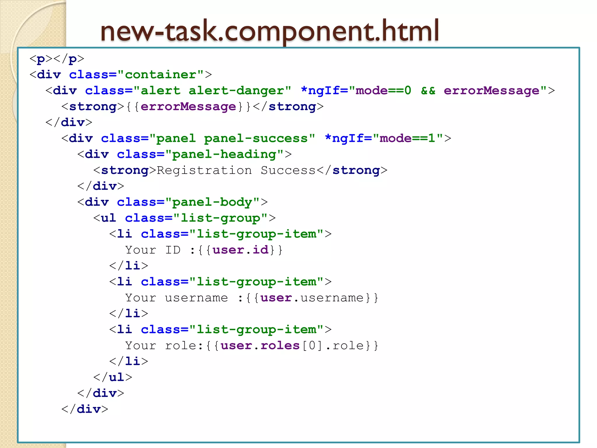 new-task.component.html
<p></p>
<div class="container">
<div class="alert alert-danger" *ngIf="mode==0 && errorMessage">
<strong>{{errorMessage}}</strong>
</div>
<div class="panel panel-success" *ngIf="mode==1">
<div class="panel-heading">
<strong>Registration Success</strong>
</div>
<div class="panel-body">
<ul class="list-group">
<li class="list-group-item">
Your ID :{{user.id}}
</li>
<li class="list-group-item">
Your username :{{user.username}}
</li>
<li class="list-group-item">
Your role:{{user.roles[0].role}}
</li>
</ul>
</div>
</div>
 