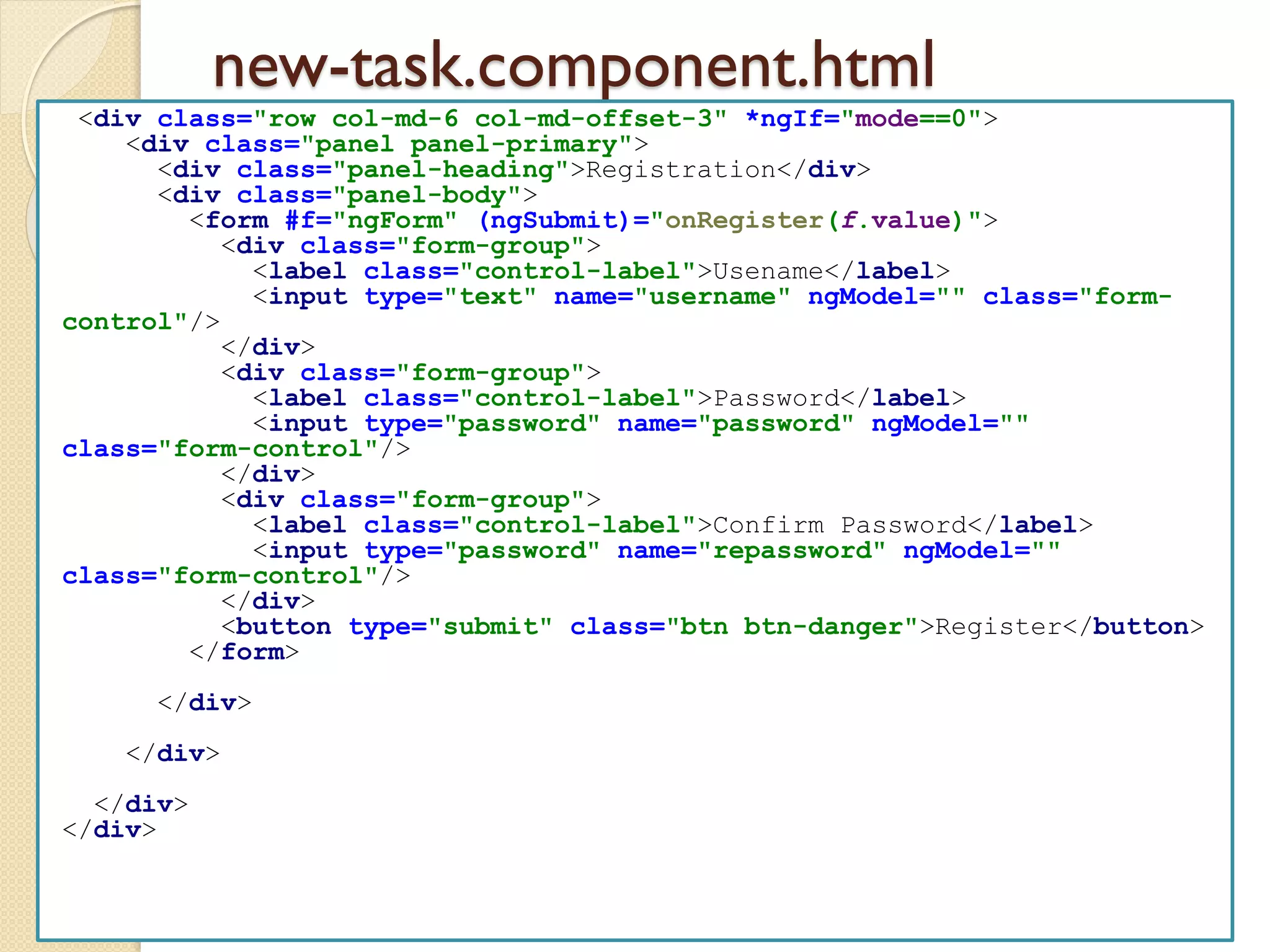 new-task.component.html
<div class="row col-md-6 col-md-offset-3" *ngIf="mode==0">
<div class="panel panel-primary">
<div class="panel-heading">Registration</div>
<div class="panel-body">
<form #f="ngForm" (ngSubmit)="onRegister(f.value)">
<div class="form-group">
<label class="control-label">Usename</label>
<input type="text" name="username" ngModel="" class="form-
control"/>
</div>
<div class="form-group">
<label class="control-label">Password</label>
<input type="password" name="password" ngModel=""
class="form-control"/>
</div>
<div class="form-group">
<label class="control-label">Confirm Password</label>
<input type="password" name="repassword" ngModel=""
class="form-control"/>
</div>
<button type="submit" class="btn btn-danger">Register</button>
</form>
</div>
</div>
</div>
</div>
 