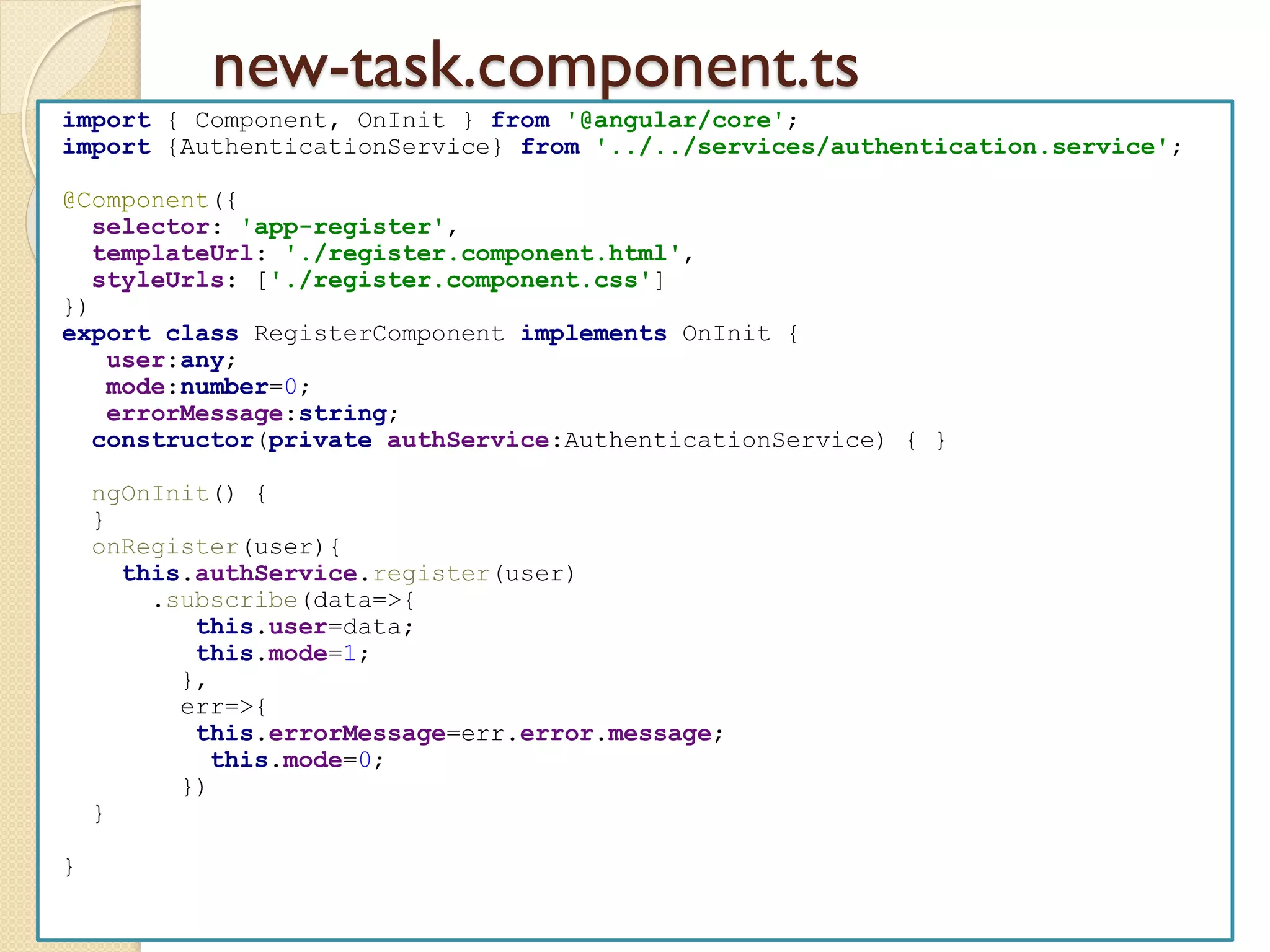 new-task.component.ts
import { Component, OnInit } from '@angular/core';
import {AuthenticationService} from '../../services/authentication.service';
@Component({
selector: 'app-register',
templateUrl: './register.component.html',
styleUrls: ['./register.component.css']
})
export class RegisterComponent implements OnInit {
user:any;
mode:number=0;
errorMessage:string;
constructor(private authService:AuthenticationService) { }
ngOnInit() {
}
onRegister(user){
this.authService.register(user)
.subscribe(data=>{
this.user=data;
this.mode=1;
},
err=>{
this.errorMessage=err.error.message;
this.mode=0;
})
}
}
 