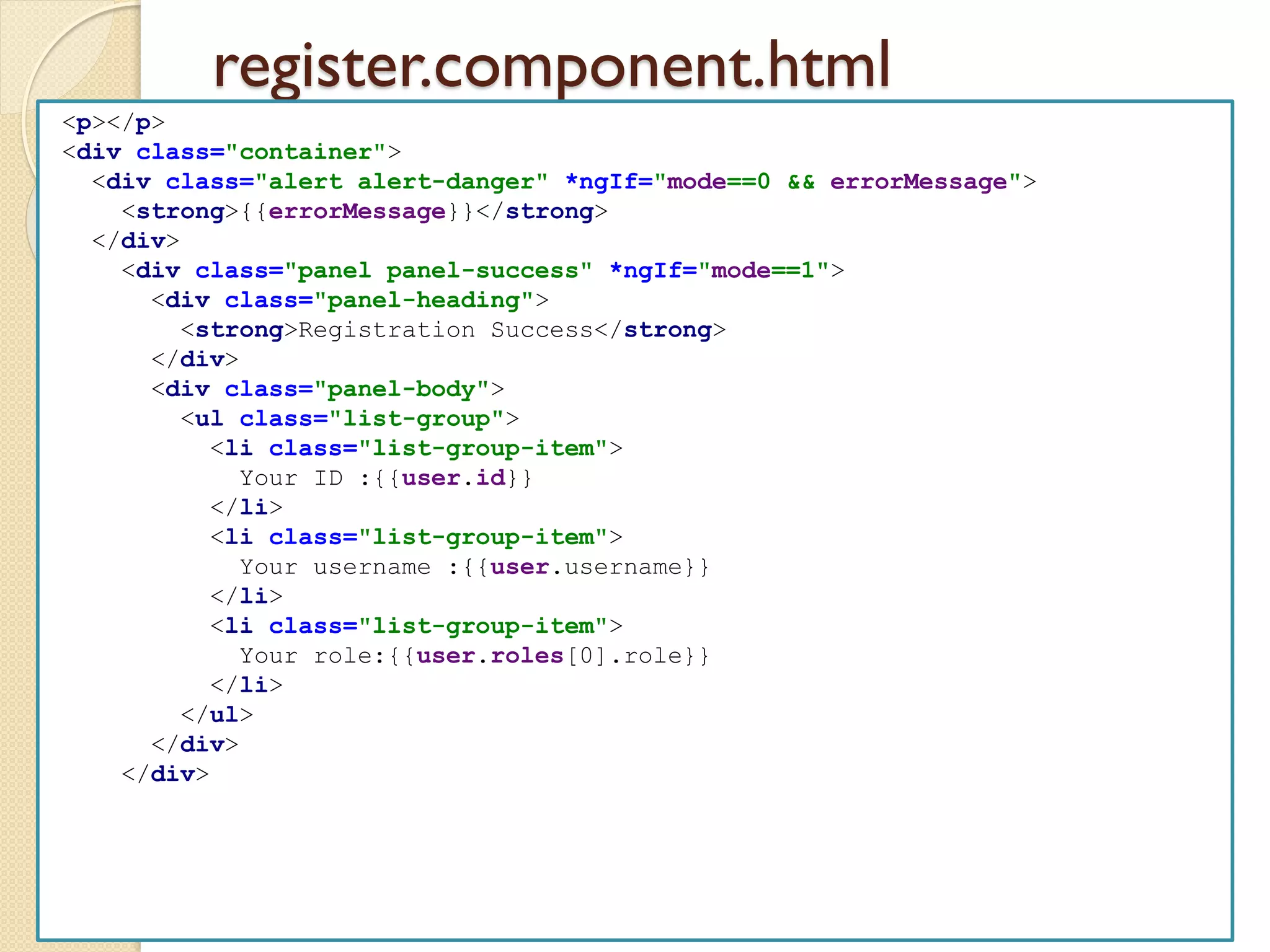 register.component.html
<p></p>
<div class="container">
<div class="alert alert-danger" *ngIf="mode==0 && errorMessage">
<strong>{{errorMessage}}</strong>
</div>
<div class="panel panel-success" *ngIf="mode==1">
<div class="panel-heading">
<strong>Registration Success</strong>
</div>
<div class="panel-body">
<ul class="list-group">
<li class="list-group-item">
Your ID :{{user.id}}
</li>
<li class="list-group-item">
Your username :{{user.username}}
</li>
<li class="list-group-item">
Your role:{{user.roles[0].role}}
</li>
</ul>
</div>
</div>
 