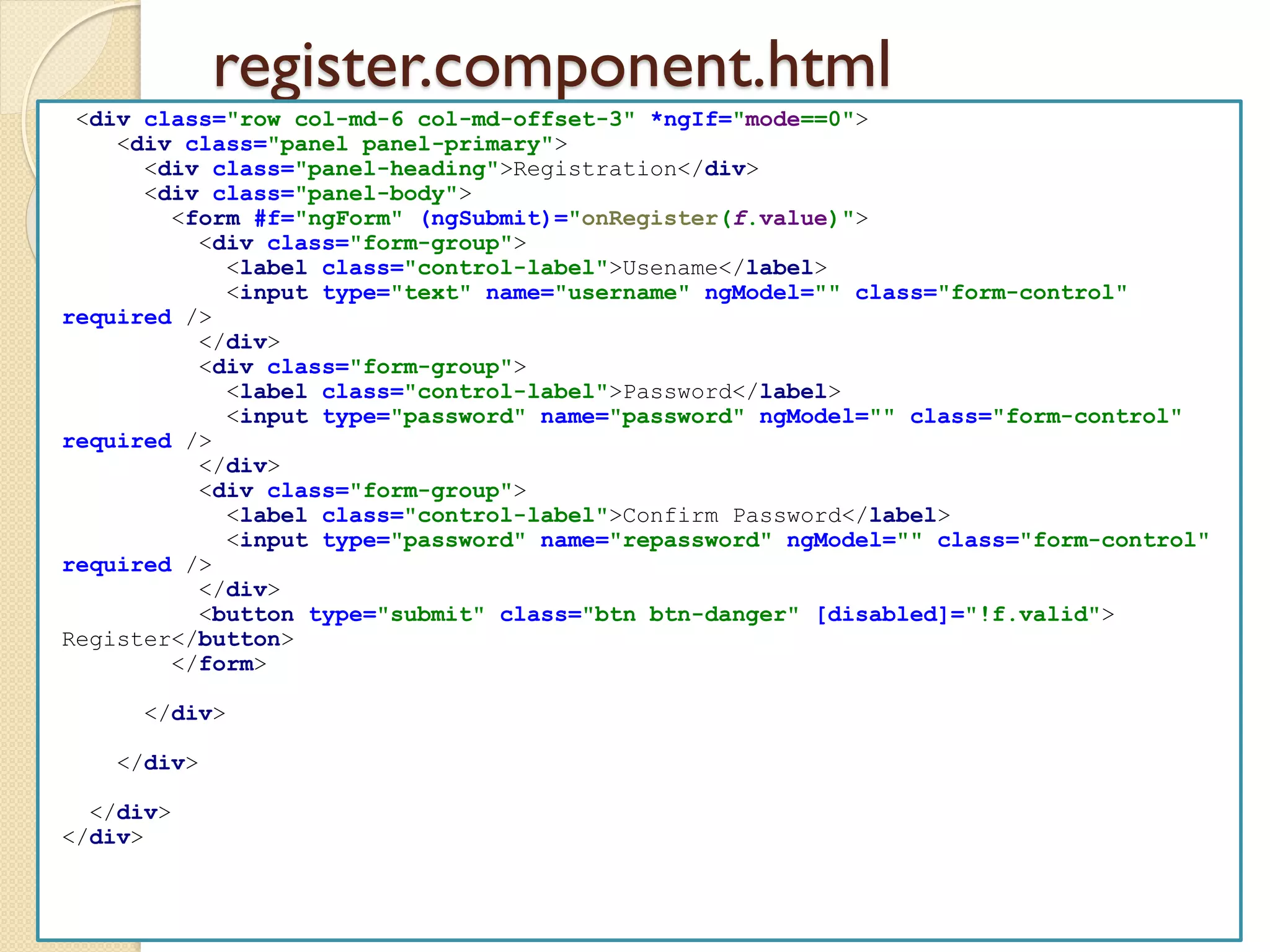 register.component.html
<div class="row col-md-6 col-md-offset-3" *ngIf="mode==0">
<div class="panel panel-primary">
<div class="panel-heading">Registration</div>
<div class="panel-body">
<form #f="ngForm" (ngSubmit)="onRegister(f.value)">
<div class="form-group">
<label class="control-label">Usename</label>
<input type="text" name="username" ngModel="" class="form-control"
required />
</div>
<div class="form-group">
<label class="control-label">Password</label>
<input type="password" name="password" ngModel="" class="form-control"
required />
</div>
<div class="form-group">
<label class="control-label">Confirm Password</label>
<input type="password" name="repassword" ngModel="" class="form-control"
required />
</div>
<button type="submit" class="btn btn-danger" [disabled]="!f.valid">
Register</button>
</form>
</div>
</div>
</div>
</div>
 