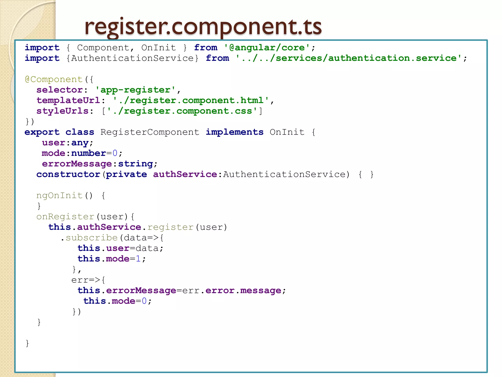 register.component.ts
import { Component, OnInit } from '@angular/core';
import {AuthenticationService} from '../../services/authentication.service';
@Component({
selector: 'app-register',
templateUrl: './register.component.html',
styleUrls: ['./register.component.css']
})
export class RegisterComponent implements OnInit {
user:any;
mode:number=0;
errorMessage:string;
constructor(private authService:AuthenticationService) { }
ngOnInit() {
}
onRegister(user){
this.authService.register(user)
.subscribe(data=>{
this.user=data;
this.mode=1;
},
err=>{
this.errorMessage=err.error.message;
this.mode=0;
})
}
}
 