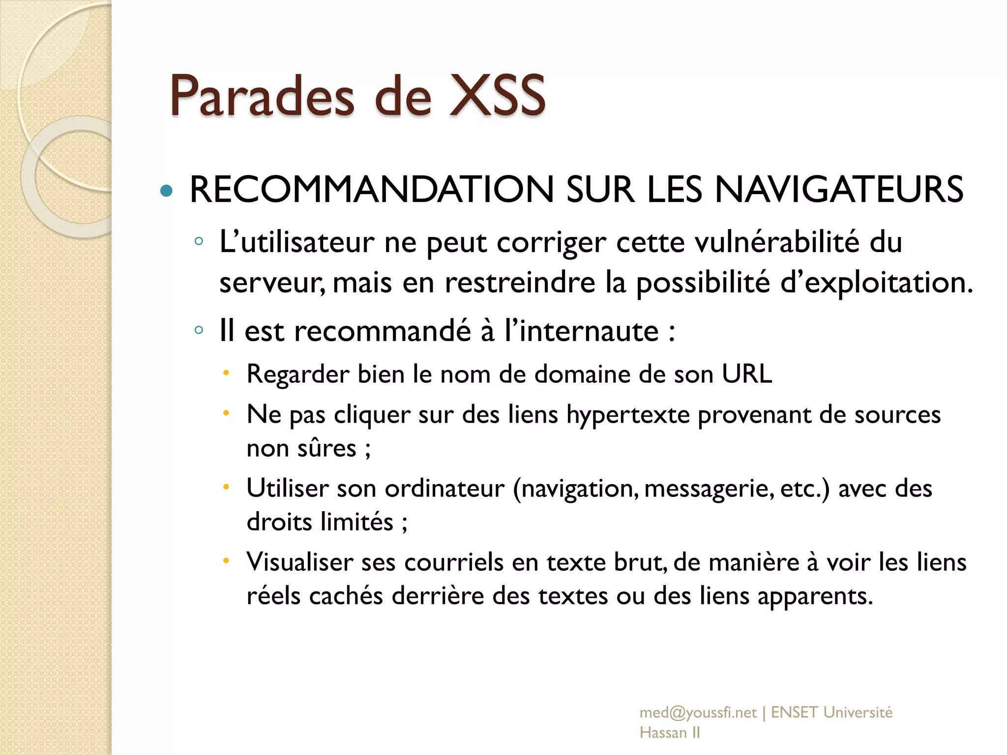 Parades de XSS
 RECOMMANDATION SUR LES NAVIGATEURS
◦ L’utilisateur ne peut corriger cette vulnérabilité du
serveur, mais en restreindre la possibilité d’exploitation.
◦ Il est recommandé à l’internaute :
 Regarder bien le nom de domaine de son URL
 Ne pas cliquer sur des liens hypertexte provenant de sources
non sûres ;
 Utiliser son ordinateur (navigation, messagerie, etc.) avec des
droits limités ;
 Visualiser ses courriels en texte brut, de manière à voir les liens
réels cachés derrière des textes ou des liens apparents.
med@youssfi.net | ENSET Université
Hassan II
 