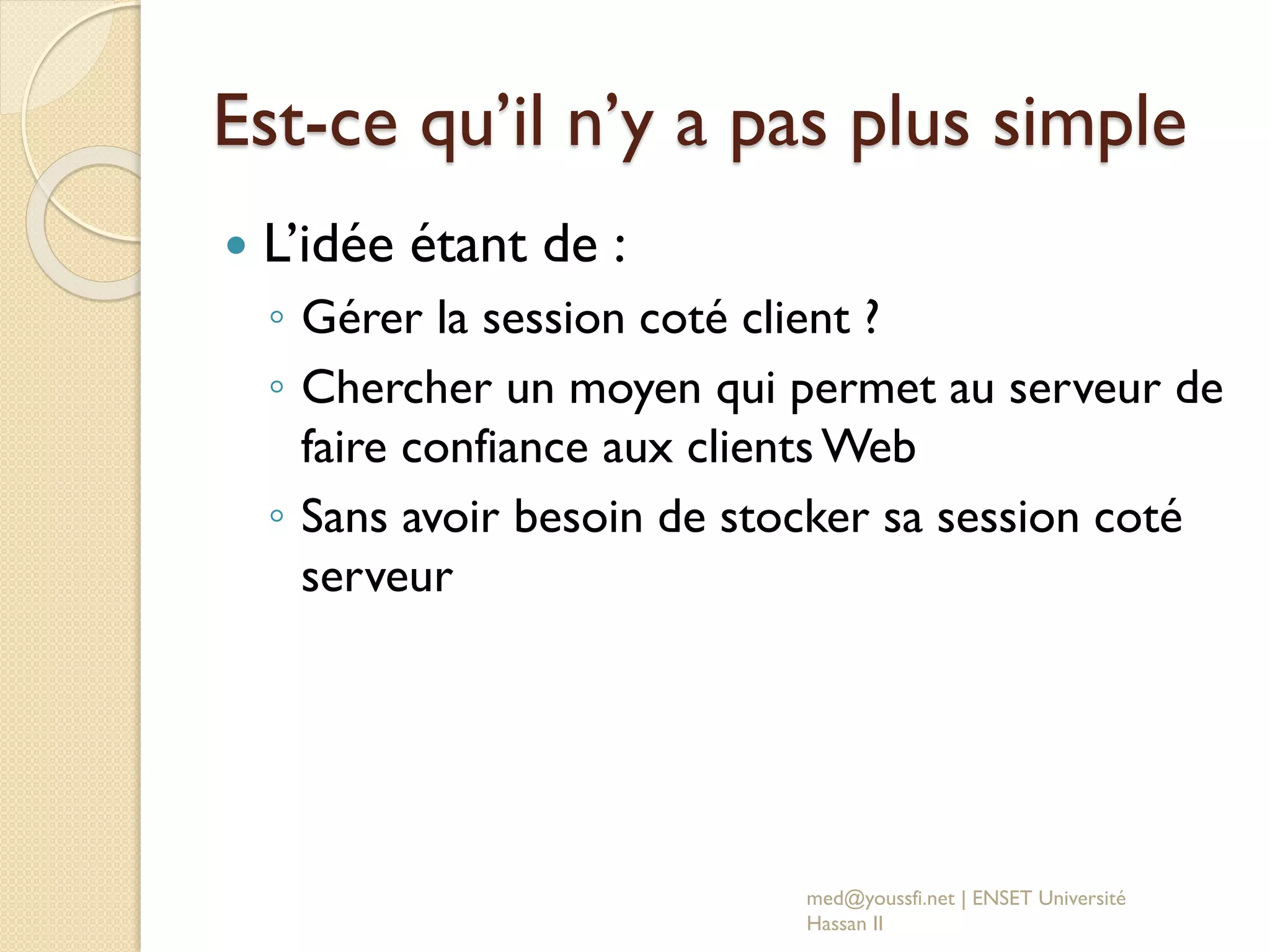 Est-ce qu’il n’y a pas plus simple
 L’idée étant de :
◦ Gérer la session coté client ?
◦ Chercher un moyen qui permet au serveur de
faire confiance aux clients Web
◦ Sans avoir besoin de stocker sa session coté
serveur
med@youssfi.net | ENSET Université
Hassan II
 