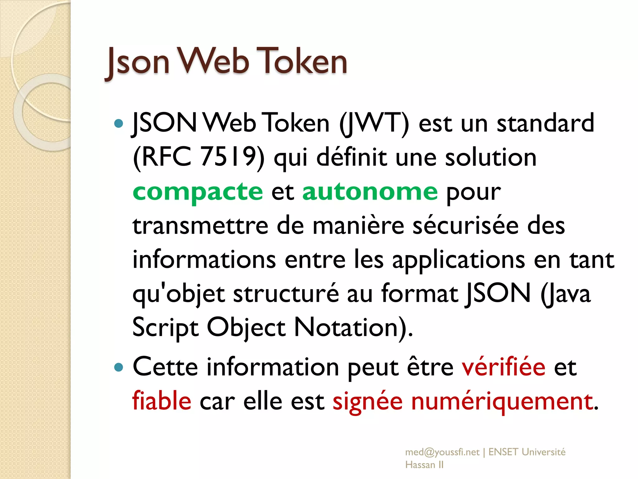Json Web Token
 JSONWeb Token (JWT) est un standard
(RFC 7519) qui définit une solution
compacte et autonome pour
transmettre de manière sécurisée des
informations entre les applications en tant
qu'objet structuré au format JSON (Java
Script Object Notation).
 Cette information peut être vérifiée et
fiable car elle est signée numériquement.
med@youssfi.net | ENSET Université
Hassan II
 