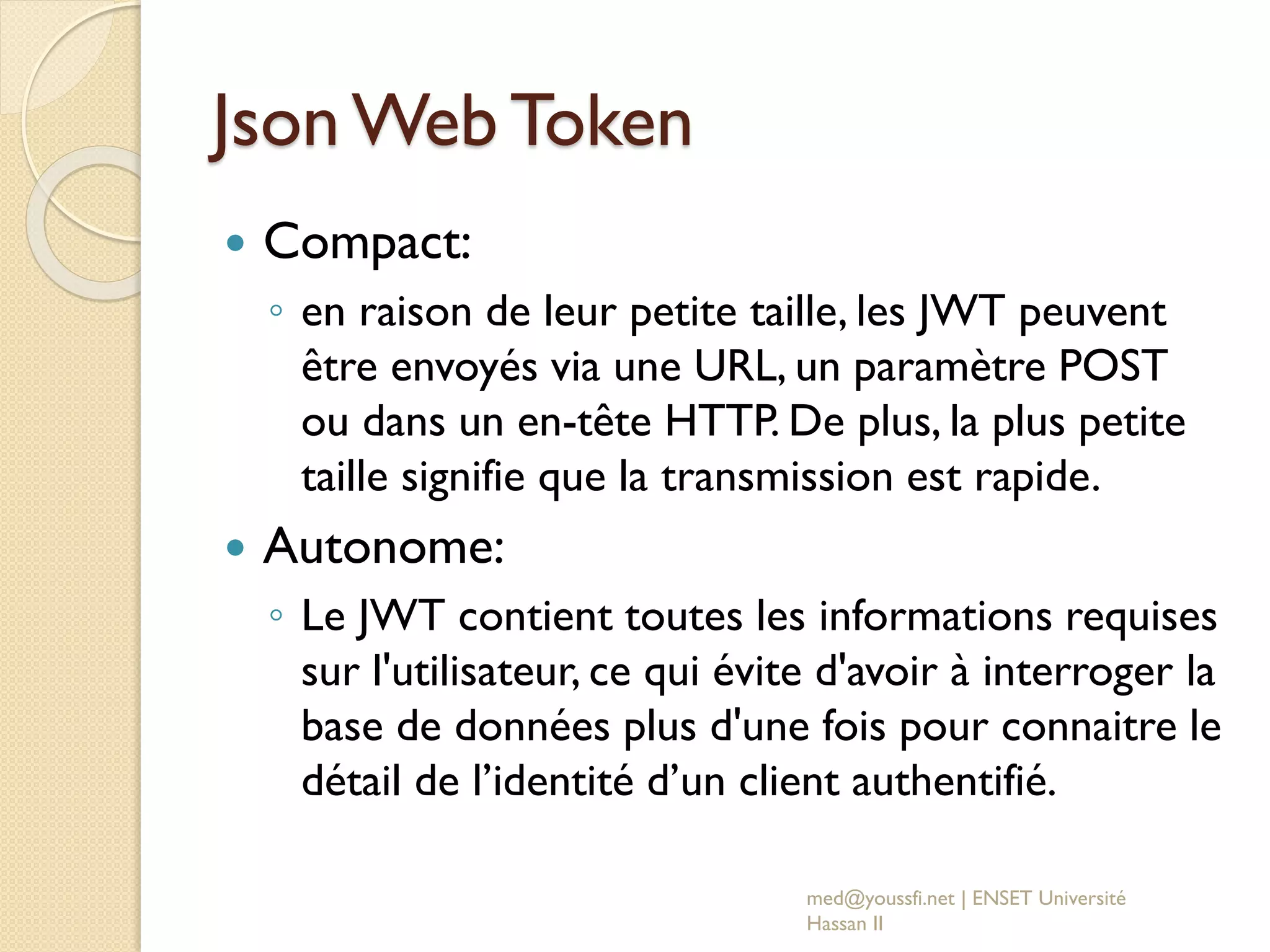 Json Web Token
 Compact:
◦ en raison de leur petite taille, les JWT peuvent
être envoyés via une URL, un paramètre POST
ou dans un en-tête HTTP. De plus, la plus petite
taille signifie que la transmission est rapide.
 Autonome:
◦ Le JWT contient toutes les informations requises
sur l'utilisateur, ce qui évite d'avoir à interroger la
base de données plus d'une fois pour connaitre le
détail de l’identité d’un client authentifié.
med@youssfi.net | ENSET Université
Hassan II
 