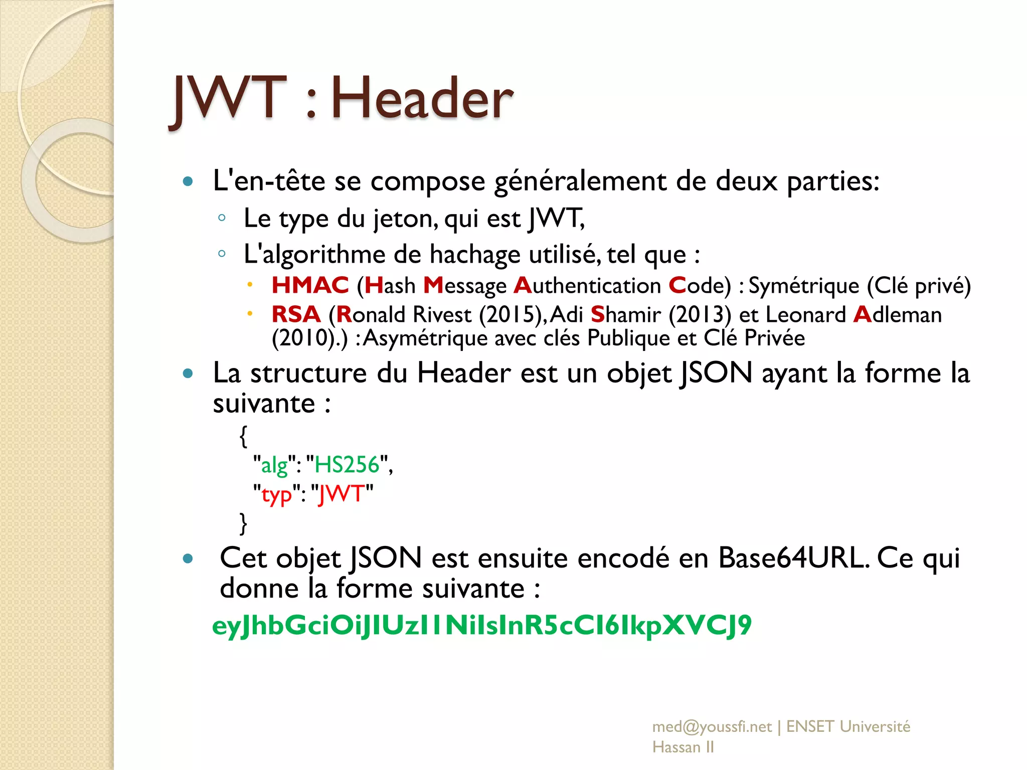 JWT : Header
 L'en-tête se compose généralement de deux parties:
◦ Le type du jeton, qui est JWT,
◦ L'algorithme de hachage utilisé, tel que :
 HMAC (Hash Message Authentication Code) : Symétrique (Clé privé)
 RSA (Ronald Rivest (2015),Adi Shamir (2013) et Leonard Adleman
(2010).) :Asymétrique avec clés Publique et Clé Privée
 La structure du Header est un objet JSON ayant la forme la
suivante :
{
"alg": "HS256",
"typ": "JWT"
}
 Cet objet JSON est ensuite encodé en Base64URL. Ce qui
donne la forme suivante :
eyJhbGciOiJIUzI1NiIsInR5cCI6IkpXVCJ9
med@youssfi.net | ENSET Université
Hassan II
 