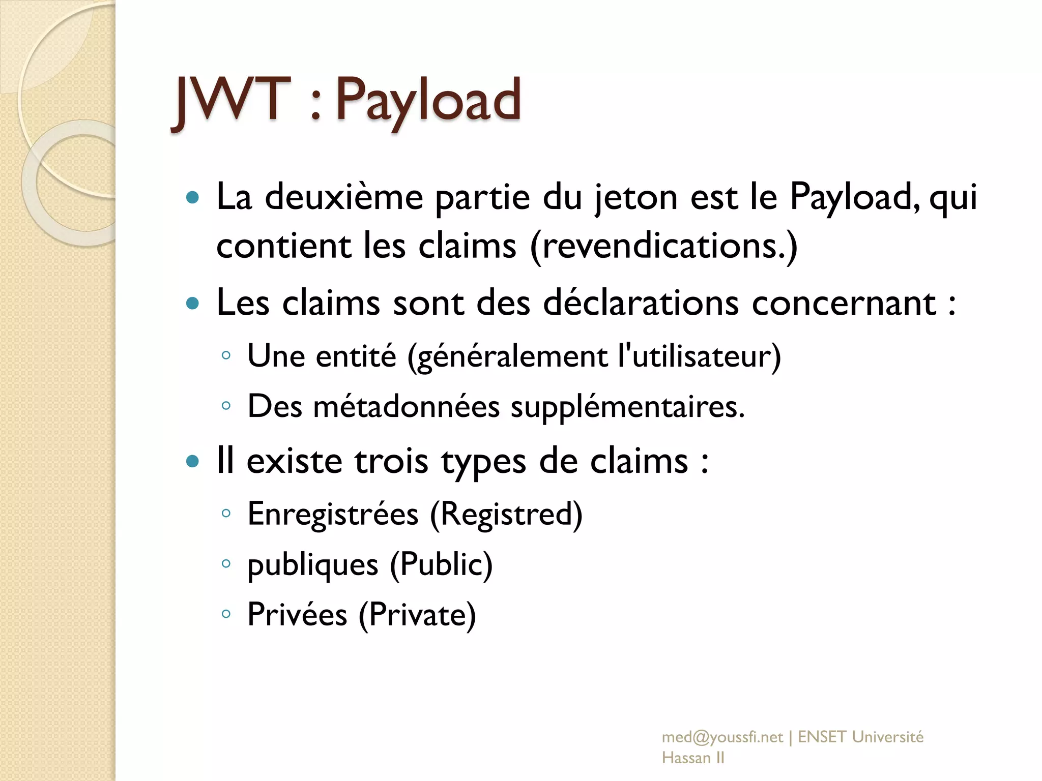 JWT : Payload
 La deuxième partie du jeton est le Payload, qui
contient les claims (revendications.)
 Les claims sont des déclarations concernant :
◦ Une entité (généralement l'utilisateur)
◦ Des métadonnées supplémentaires.
 Il existe trois types de claims :
◦ Enregistrées (Registred)
◦ publiques (Public)
◦ Privées (Private)
med@youssfi.net | ENSET Université
Hassan II
 