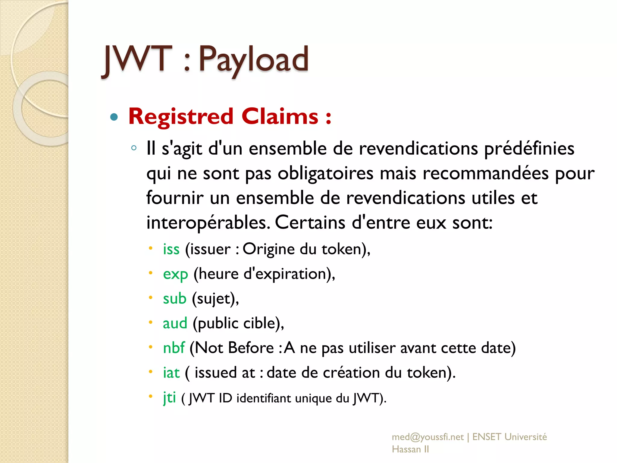 JWT : Payload
 Registred Claims :
◦ Il s'agit d'un ensemble de revendications prédéfinies
qui ne sont pas obligatoires mais recommandées pour
fournir un ensemble de revendications utiles et
interopérables. Certains d'entre eux sont:
 iss (issuer : Origine du token),
 exp (heure d'expiration),
 sub (sujet),
 aud (public cible),
 nbf (Not Before :A ne pas utiliser avant cette date)
 iat ( issued at : date de création du token).
 jti ( JWT ID identifiant unique du JWT).
med@youssfi.net | ENSET Université
Hassan II
 