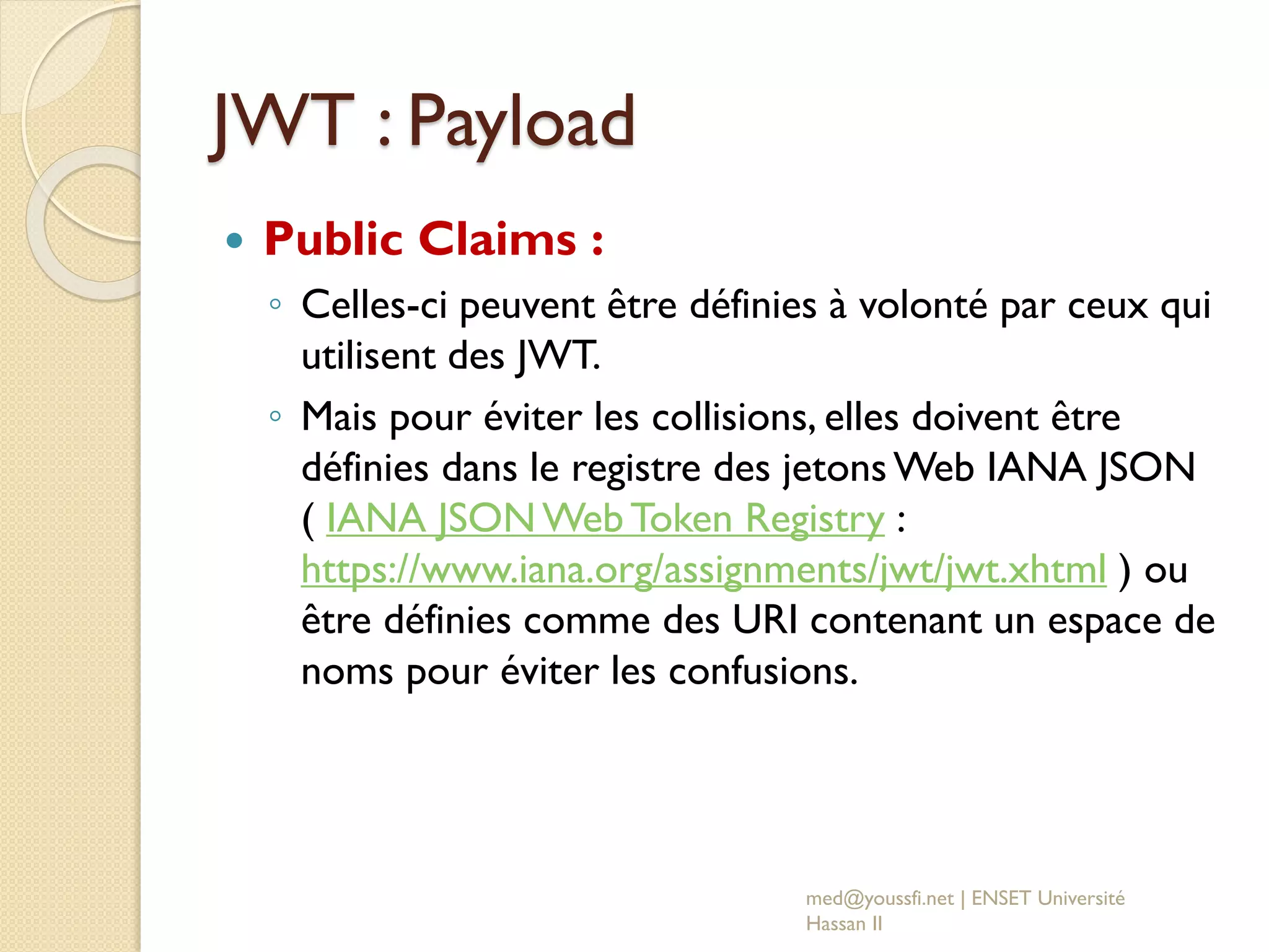 JWT : Payload
 Public Claims :
◦ Celles-ci peuvent être définies à volonté par ceux qui
utilisent des JWT.
◦ Mais pour éviter les collisions, elles doivent être
définies dans le registre des jetonsWeb IANA JSON
( IANA JSONWeb Token Registry :
https://www.iana.org/assignments/jwt/jwt.xhtml ) ou
être définies comme des URI contenant un espace de
noms pour éviter les confusions.
med@youssfi.net | ENSET Université
Hassan II
 