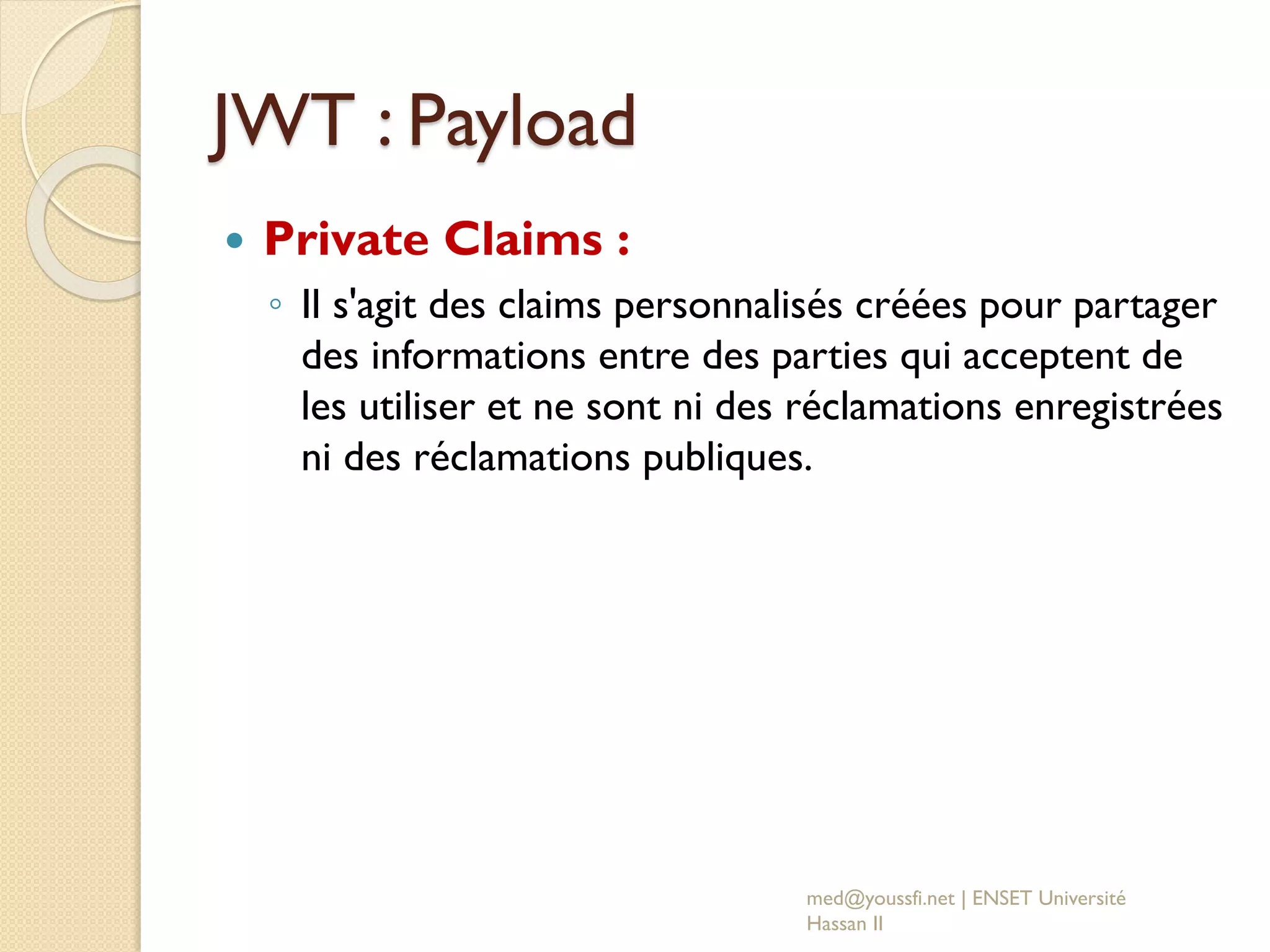 JWT : Payload
 Private Claims :
◦ Il s'agit des claims personnalisés créées pour partager
des informations entre des parties qui acceptent de
les utiliser et ne sont ni des réclamations enregistrées
ni des réclamations publiques.
med@youssfi.net | ENSET Université
Hassan II
 