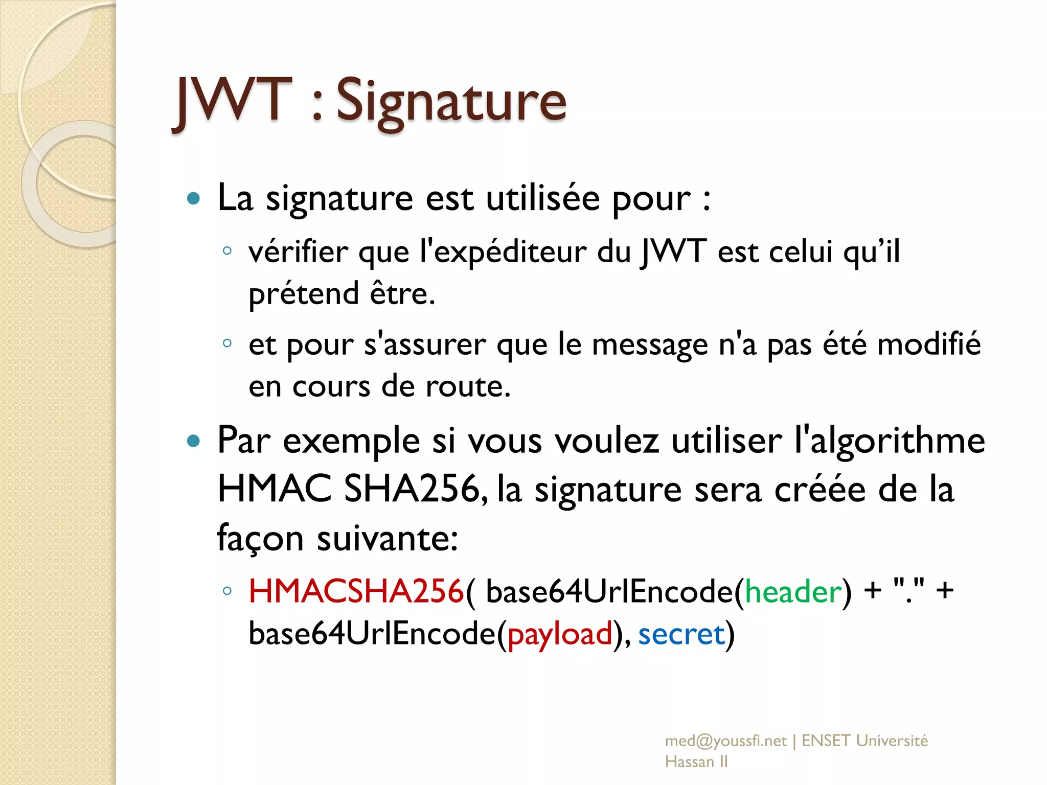 JWT : Signature
 La signature est utilisée pour :
◦ vérifier que l'expéditeur du JWT est celui qu’il
prétend être.
◦ et pour s'assurer que le message n'a pas été modifié
en cours de route.
 Par exemple si vous voulez utiliser l'algorithme
HMAC SHA256, la signature sera créée de la
façon suivante:
◦ HMACSHA256( base64UrlEncode(header) + "." +
base64UrlEncode(payload), secret)
med@youssfi.net | ENSET Université
Hassan II
 