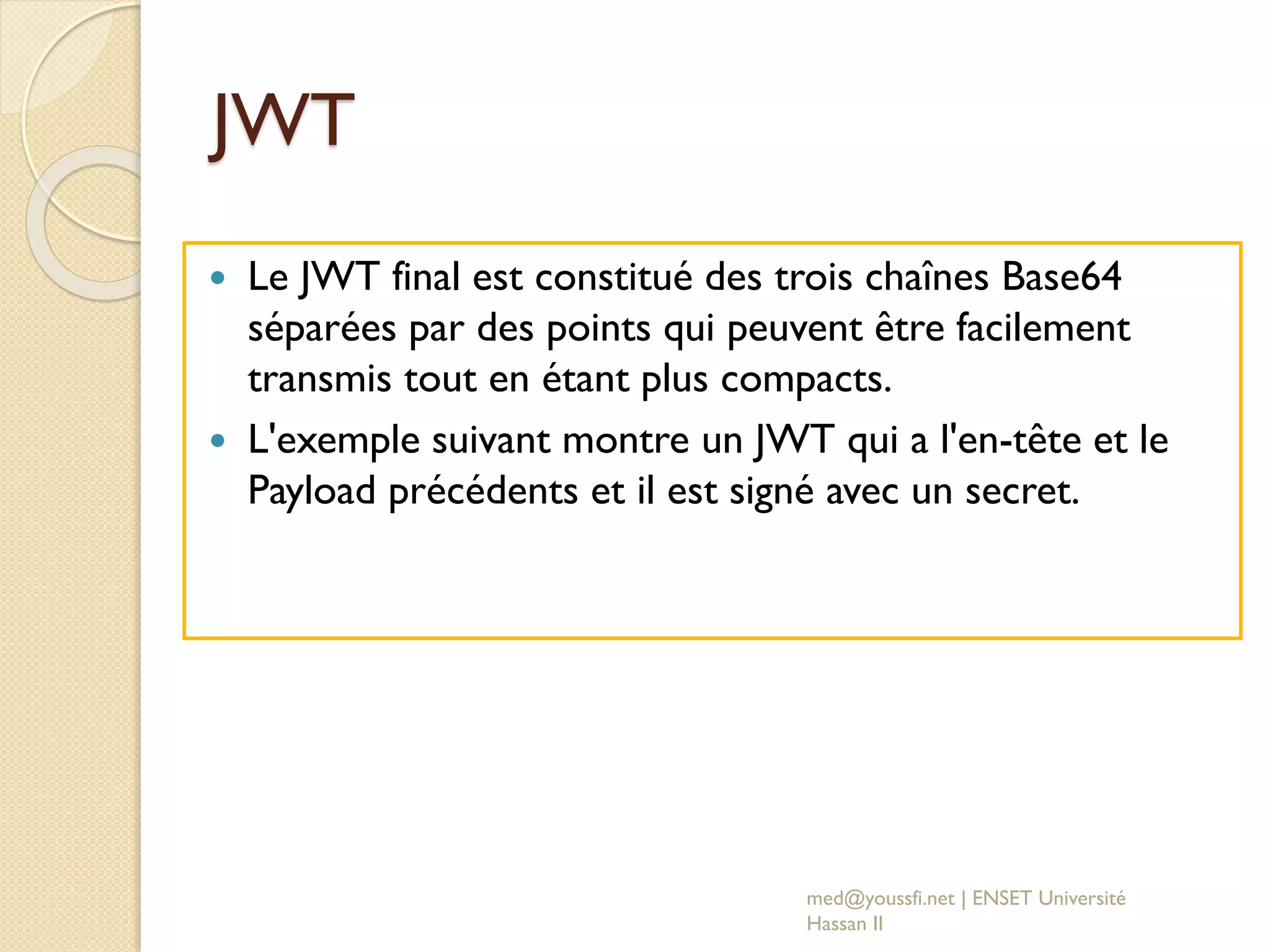 JWT
 Le JWT final est constitué des trois chaînes Base64
séparées par des points qui peuvent être facilement
transmis tout en étant plus compacts.
 L'exemple suivant montre un JWT qui a l'en-tête et le
Payload précédents et il est signé avec un secret.
med@youssfi.net | ENSET Université
Hassan II
 