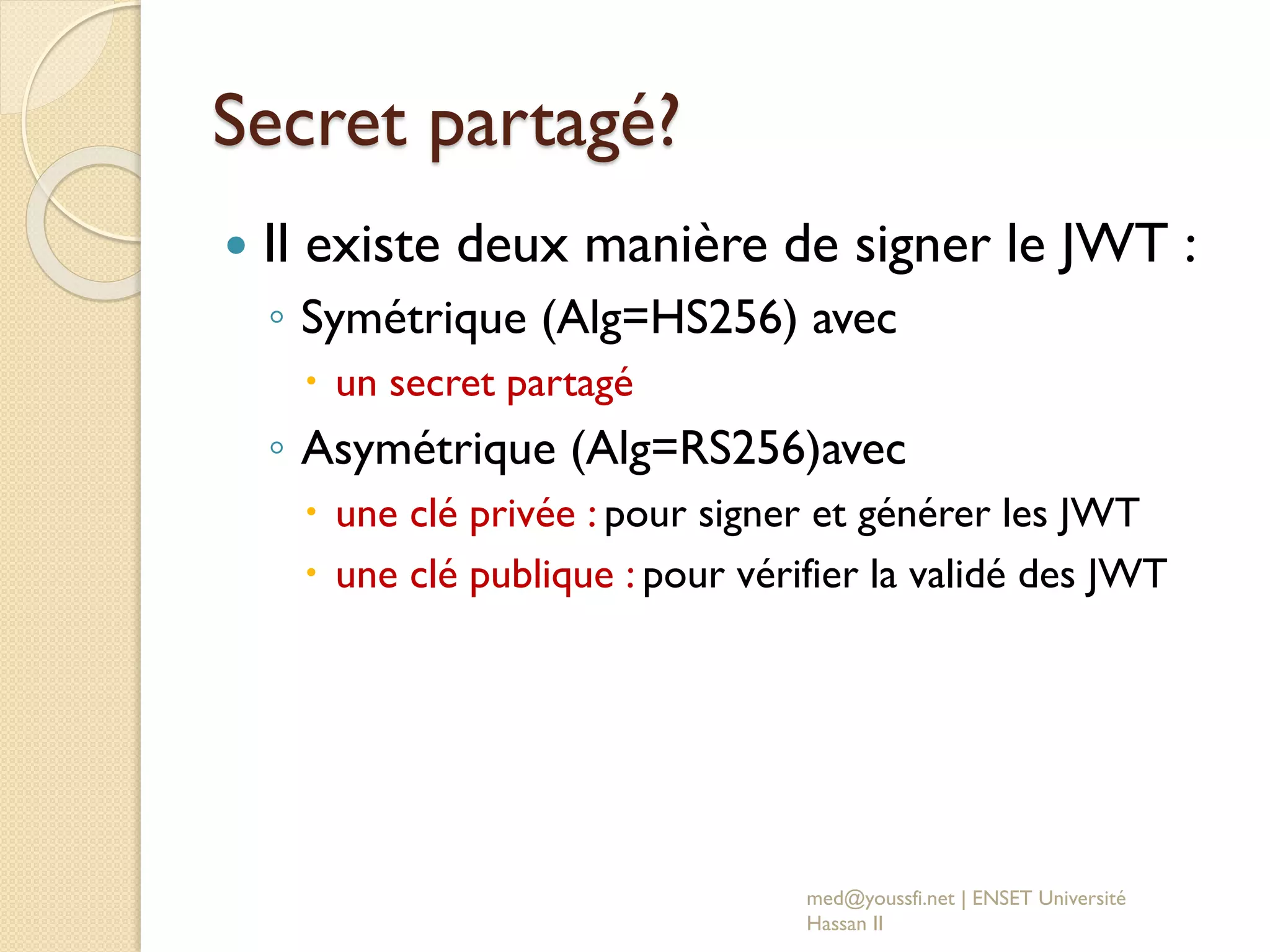 Secret partagé?
 Il existe deux manière de signer le JWT :
◦ Symétrique (Alg=HS256) avec
 un secret partagé
◦ Asymétrique (Alg=RS256)avec
 une clé privée : pour signer et générer les JWT
 une clé publique : pour vérifier la validé des JWT
med@youssfi.net | ENSET Université
Hassan II
 