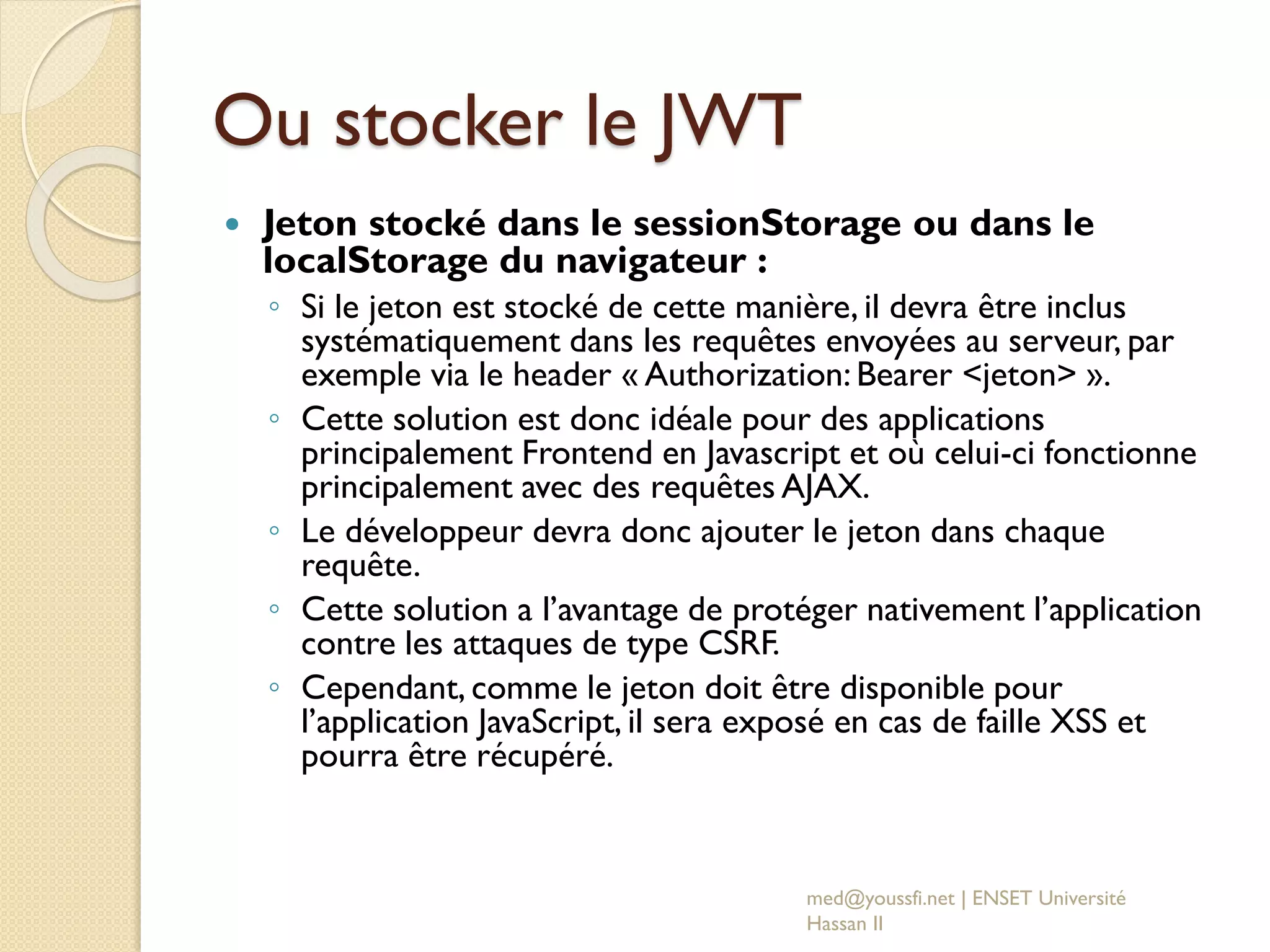 Ou stocker le JWT
 Jeton stocké dans le sessionStorage ou dans le
localStorage du navigateur :
◦ Si le jeton est stocké de cette manière, il devra être inclus
systématiquement dans les requêtes envoyées au serveur, par
exemple via le header « Authorization: Bearer <jeton> ».
◦ Cette solution est donc idéale pour des applications
principalement Frontend en Javascript et où celui-ci fonctionne
principalement avec des requêtes AJAX.
◦ Le développeur devra donc ajouter le jeton dans chaque
requête.
◦ Cette solution a l’avantage de protéger nativement l’application
contre les attaques de type CSRF.
◦ Cependant, comme le jeton doit être disponible pour
l’application JavaScript, il sera exposé en cas de faille XSS et
pourra être récupéré.
med@youssfi.net | ENSET Université
Hassan II
 