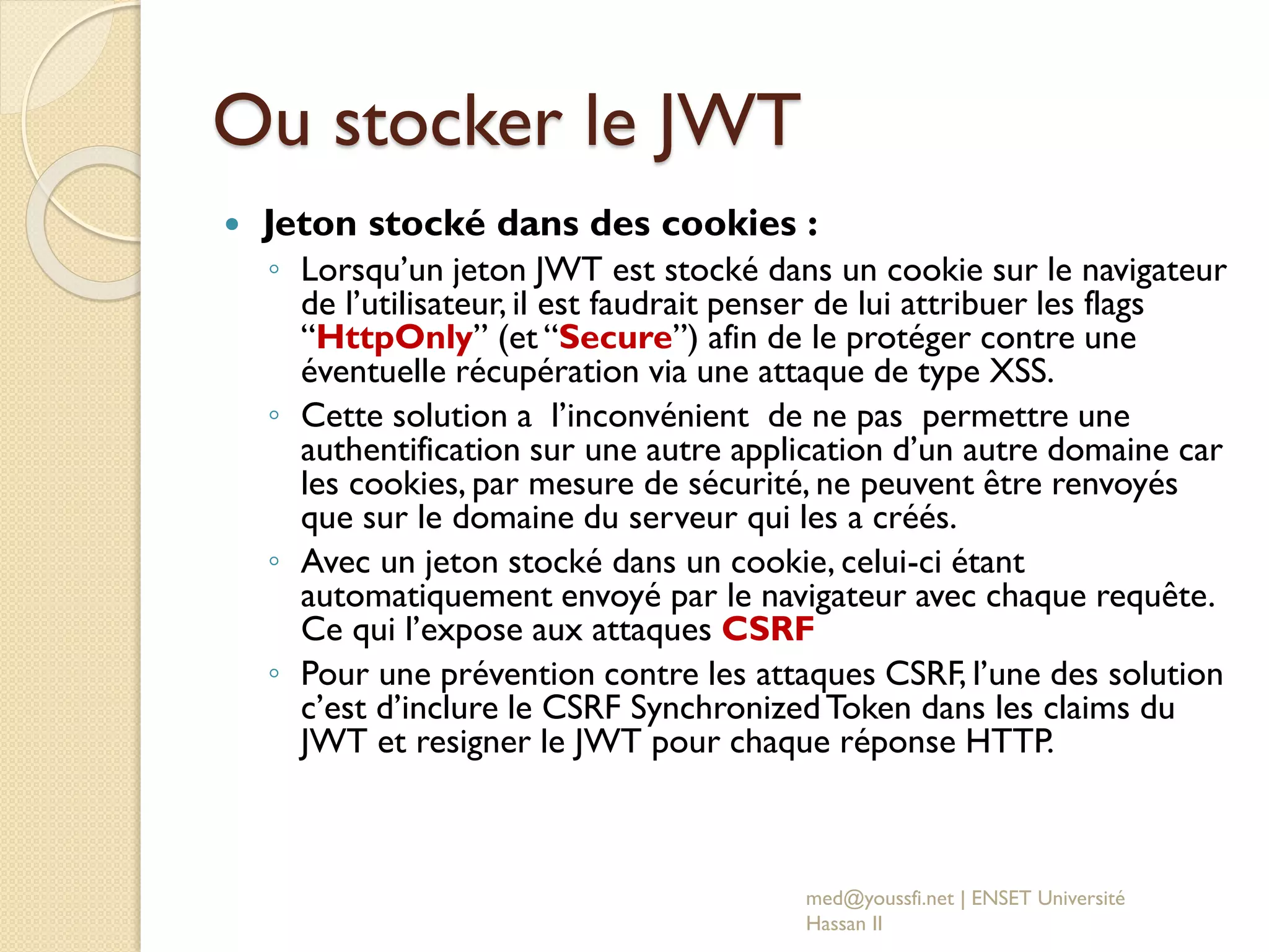 Ou stocker le JWT
 Jeton stocké dans des cookies :
◦ Lorsqu’un jeton JWT est stocké dans un cookie sur le navigateur
de l’utilisateur, il est faudrait penser de lui attribuer les flags
“HttpOnly” (et “Secure”) afin de le protéger contre une
éventuelle récupération via une attaque de type XSS.
◦ Cette solution a l’inconvénient de ne pas permettre une
authentification sur une autre application d’un autre domaine car
les cookies, par mesure de sécurité, ne peuvent être renvoyés
que sur le domaine du serveur qui les a créés.
◦ Avec un jeton stocké dans un cookie, celui-ci étant
automatiquement envoyé par le navigateur avec chaque requête.
Ce qui l’expose aux attaques CSRF
◦ Pour une prévention contre les attaques CSRF, l’une des solution
c’est d’inclure le CSRF SynchronizedToken dans les claims du
JWT et resigner le JWT pour chaque réponse HTTP.
med@youssfi.net | ENSET Université
Hassan II
 