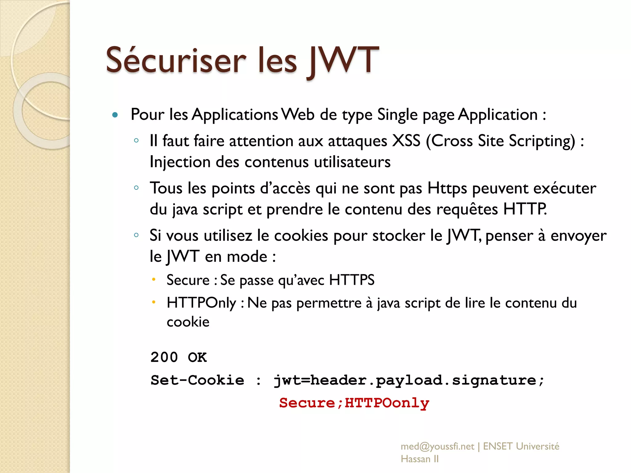 Sécuriser les JWT
 Pour les ApplicationsWeb de type Single page Application :
◦ Il faut faire attention aux attaques XSS (Cross Site Scripting) :
Injection des contenus utilisateurs
◦ Tous les points d’accès qui ne sont pas Https peuvent exécuter
du java script et prendre le contenu des requêtes HTTP.
◦ Si vous utilisez le cookies pour stocker le JWT, penser à envoyer
le JWT en mode :
 Secure : Se passe qu’avec HTTPS
 HTTPOnly : Ne pas permettre à java script de lire le contenu du
cookie
200 OK
Set-Cookie : jwt=header.payload.signature;
Secure;HTTPOonly
med@youssfi.net | ENSET Université
Hassan II
 