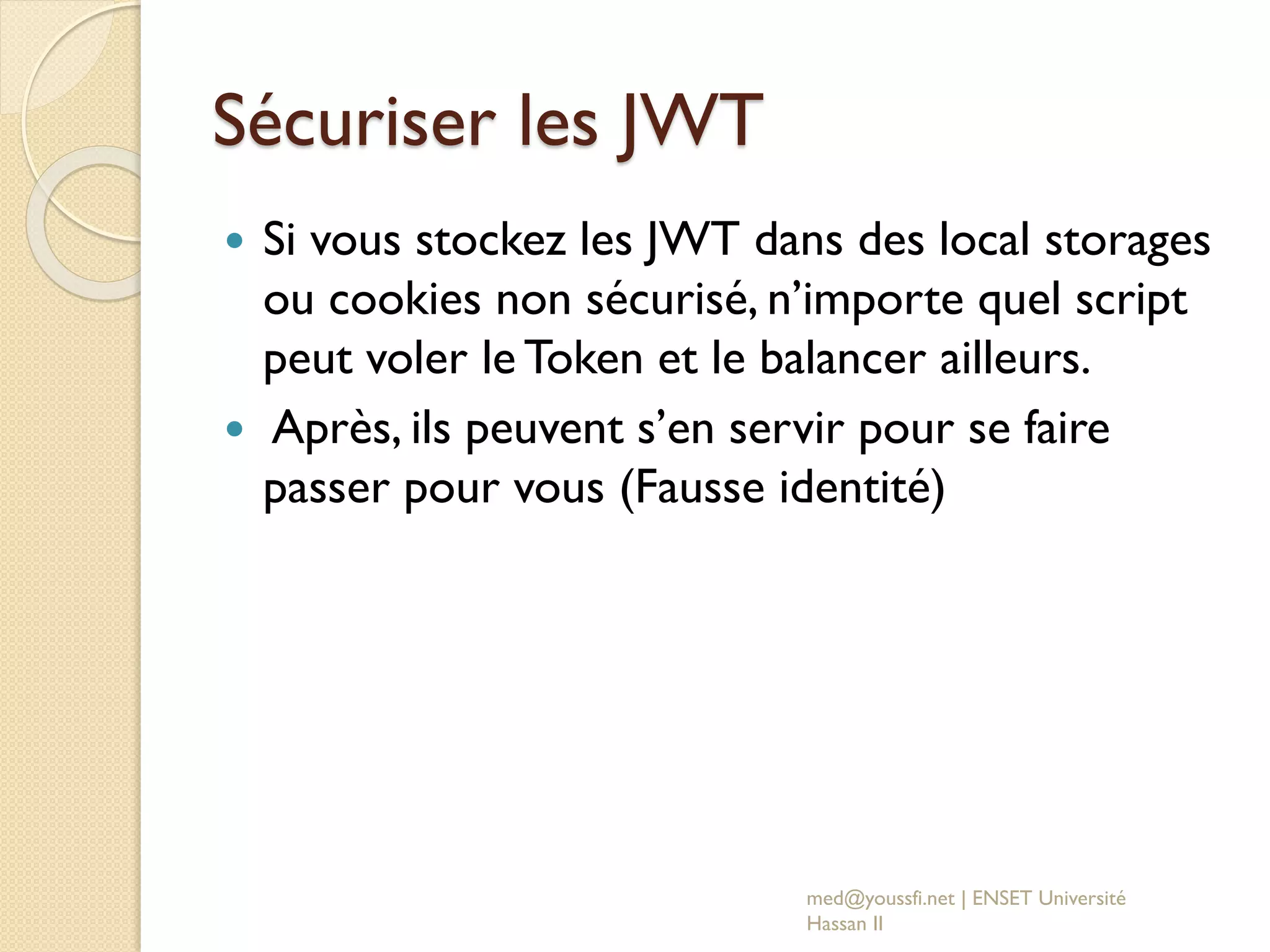 Sécuriser les JWT
 Si vous stockez les JWT dans des local storages
ou cookies non sécurisé, n’importe quel script
peut voler le Token et le balancer ailleurs.
 Après, ils peuvent s’en servir pour se faire
passer pour vous (Fausse identité)
med@youssfi.net | ENSET Université
Hassan II
 