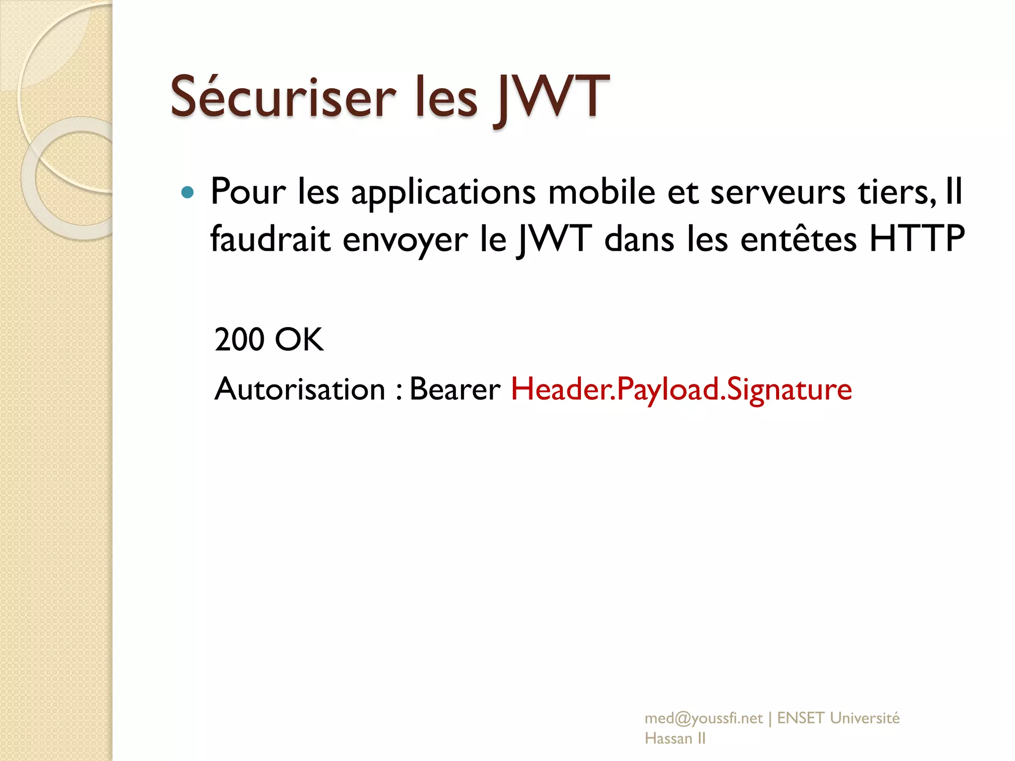 Sécuriser les JWT
 Pour les applications mobile et serveurs tiers, Il
faudrait envoyer le JWT dans les entêtes HTTP
200 OK
Autorisation : Bearer Header.Payload.Signature
med@youssfi.net | ENSET Université
Hassan II
 