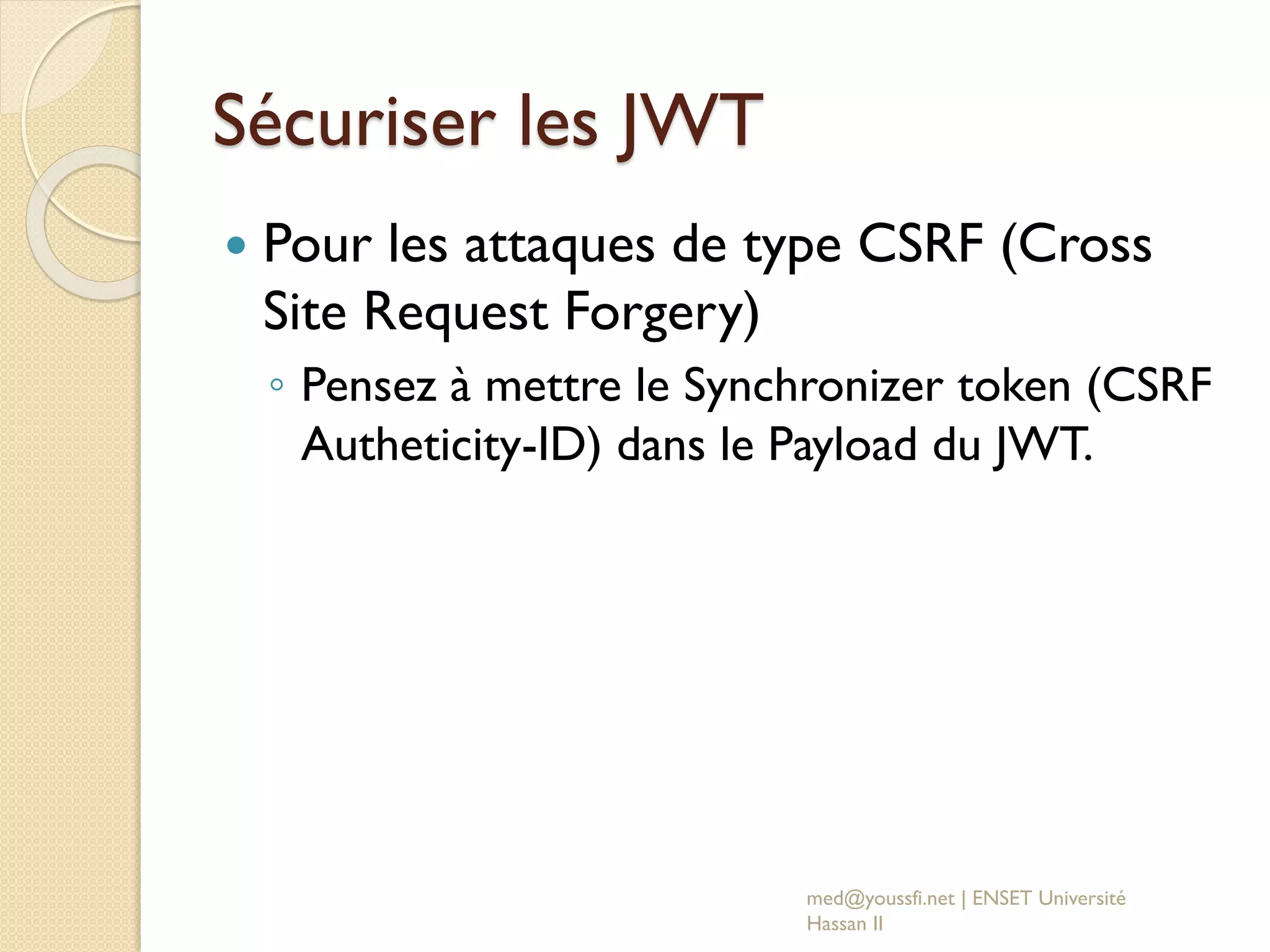 Sécuriser les JWT
 Pour les attaques de type CSRF (Cross
Site Request Forgery)
◦ Pensez à mettre le Synchronizer token (CSRF
Autheticity-ID) dans le Payload du JWT.
med@youssfi.net | ENSET Université
Hassan II
 