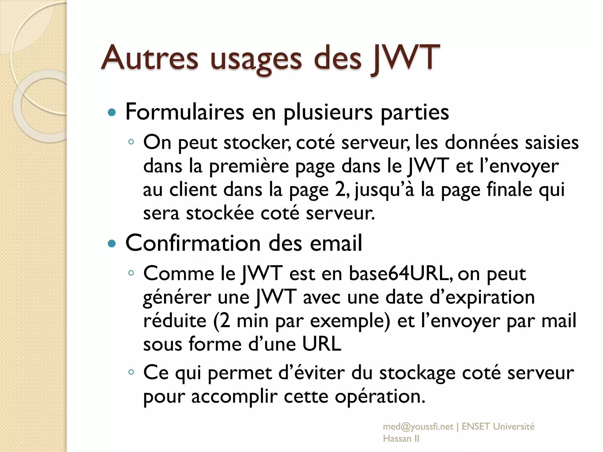 Autres usages des JWT
 Formulaires en plusieurs parties
◦ On peut stocker, coté serveur, les données saisies
dans la première page dans le JWT et l’envoyer
au client dans la page 2, jusqu’à la page finale qui
sera stockée coté serveur.
 Confirmation des email
◦ Comme le JWT est en base64URL, on peut
générer une JWT avec une date d’expiration
réduite (2 min par exemple) et l’envoyer par mail
sous forme d’une URL
◦ Ce qui permet d’éviter du stockage coté serveur
pour accomplir cette opération.
med@youssfi.net | ENSET Université
Hassan II
 
