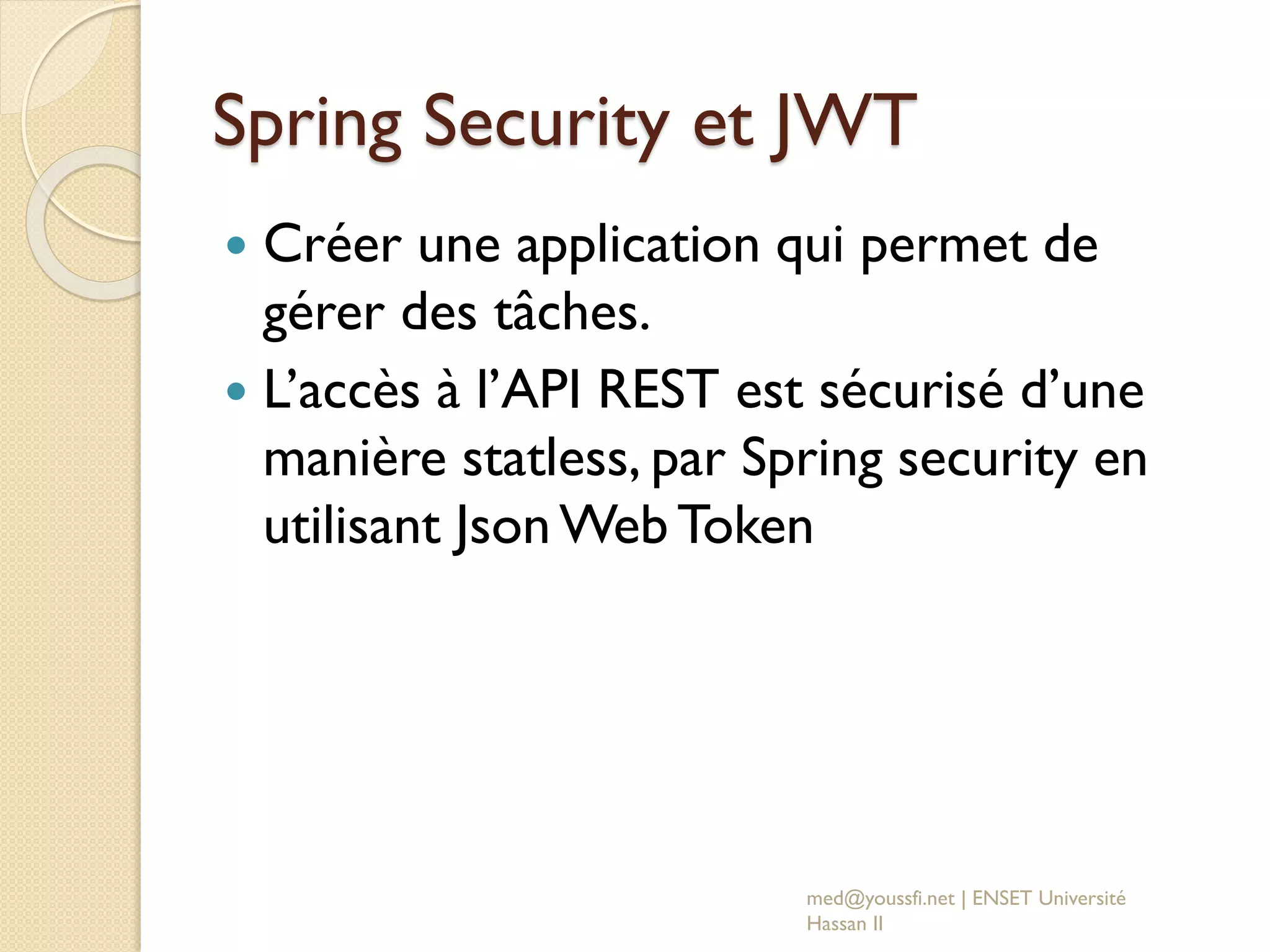 Spring Security et JWT
 Créer une application qui permet de
gérer des tâches.
 L’accès à l’API REST est sécurisé d’une
manière statless, par Spring security en
utilisant Json Web Token
med@youssfi.net | ENSET Université
Hassan II
 